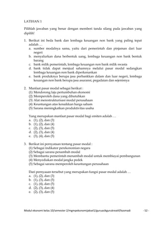 Modul ekonomi kelas 10/semester 2/mgmpekonomijaksel1/guruasikgurukreatif/kasmadi - 52 -
LATIHAN 1
Pilihlah jawaban yang benar dengan memberi tanda silang pada jawaban yang
dipilih!
1. Berikut ini beda bank dan lembaga keuangan non bank yang paling tepat
adalah …
a. sumber modalnya sama, yaitu dari pemerintah dan pinjaman dari luar
negeri
b. menyalurkan dana berbentuk uang, lembaga keuangan non bank bentuk
barang
c. bank milik pemerintah, lembaga keuangan non bank milik swasta
d. bank tidak dapat menjual sahamnya melalui pasar modal sedangkan
lembaga keuangan non bank diperkenankan
e. bank produknya berupa jasa perbankkan dalam dan luar negeri, lembaga
keuangan non bank berupa jasa asuransi, pegadaian dan sejenisnya
2. Manfaat pasar modal sebagai berikut :
(1) Mendorong laju pertumbuhan ekonomi
(2) Memperoleh dana yang dibutuhkan
(3) Alat merestrukturisasi modal perusahaan
(4) Keuntungan atas kenaikkan harga saham
(5) Sarana meningkatkan produktivitas usaha
Yang merupakan manfaat pasar modal bagi emiten adalah …
a. (1), (2), dan (3)
b. (1), (2), dan (4)
c. (2), (3), dan (5)
d. (2), (3), dan (4)
e. (3), (4), dan (5)
3. Berikut ini pernyataan tentang pasar modal :
(1) Sebagai indikator perekonomian negara
(2) Sebagai sarana penambah modal
(3) Membantu pemerintah menambah modal untuk membiayai pembangunan
(4) Menyediakan modal jangka pedek
(5) Sebagai sarana memperoleh keuntungan perusahaan
Dari pernyaaan tersebut yang merupakan fungsi pasar modal adalah …
a. (1), (2), dan (3)
b. (1), (3), dan (5)
c. (1), (4), dan (5)
d. (2), (3), dan (4)
e. (2), (3), dan (5)
 