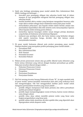 Modul ekonomi kelas 10/semester 2/mgmpekonomijaksel1/guruasikgurukreatif/kasmadi - 53 -
4. Salah satu lembaga penunjang pasar modal adalah Biro Administrasi Efek
(BAE), lembaga ini berfungsi …
a. mewakili para pemegang obligasi dan sekuritas kredit baik di dalam
maupun di luar pengadilan mengenai hak-hak pemegang obligasi atau
sekuritas kredit
b. menilai kembali aktiva emiten yang bertujuan mengetahui besarnya nilai
wajar aktiva emiten sebagai dasar melakukan emisi pada pasar modal
c. menyediakan pelayanan/ jasa kepada emiten dalam bentuk catatan dan
pemindahan kepemilikan efek-efek tertentu serta menyampaikan laporan
tahun kepada emiten tentang posisi efeknya
d. memeriksa laporan keuangan emiten sesuai dengan prinsip akuntansi
yang berlaku di Indonesia serta ketentuan Bapepam
e. melayani jasa penitipan efek dan harta lainnya yang berkaitan dengan
efek seperti menerima bunga, deviden dan hak lainnya untuk
menyelesaikn transaksi
5. Di pasar modal Indonesia dikenal pula profesi penunjang pasar modal.
Diantara berikut yang merupakan profesi penunjang pasar modal adalah …
a. Perusahaan Efek
b. Biro Administrasi Efek
c. Wali Amanat
d. Penasehat Investasi
e. Konsultan Hukum
6. Dalam proses penawaran umum atau go public dikenal suatu dokumen yang
berisi semua informasi yang relevan dengan keadaan perusahaan go public.
Dokumen tersebut dikenal dengan istilah …
a. Dokumen Penawaran Umum
b. Informasi Penawaran Umum
c. Prospektus
d. Pernyataan Pendaftaran
e. Pernyataan Emiten
7. Pak Feri seorang investor barang Elektronik di kota “R”. Ia ingin membeli efek
di pasar modal, namun kesulitan menemukan jenis efek yang resikonya kecil
dan menguntungkan. Pak Feri menggunakan fasilitas pasar modal untuk
mengatasi permasalahan tersebut yang sesuai adalah … .
a. pemilik obligasi mempunyai hak klaim pertama atas aktiva perusahaan
apabila perusahaan bangkrut
b. pemilik dapat memperdagangkan waran di bursa, karena waran sifatnya
sama dengan saham
c. pemilik reksa dana saham memiliki potensi resiko yang besar serta
tingkat pengembalian yang besar pula
d. pemilik saham tidak menerima deviden apabila laba yang diperoleh akan
dipergunakan untuk ekspansi usaha
 