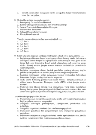 Modul ekonomi kelas 10/semester 2/mgmpekonomijaksel1/guruasikgurukreatif/kasmadi - 54 -
e. pemilik saham akan mengalami capital loss apabila harga beli saham lebih
besar dari harga jual
8. Berikut fungsi dan manfaat asuransi :
1. Perangsang Pertumbuhan Ekonomi
2. Sarana tabungan investasi dana dan invisible earnings
3. Sarana Pencegah & Pengendalian Kerugian
4. Memberikan Rasa aman
5. Sebagai Pengendalian kerugian
6. Untuk Dana Investasi
Yang termasum dalam manfaat asuransi adalah …..
a. 1, 2 dan 3
b. 1, 3 dan 5
c. 2, 4 dan 5
d. 2, 4 dan 6
e. 4, 5 dan 6
9. Salah satu jenis kegiatan lembaga pembiayaan adalah Sewa guna, artinya …..
a. kegiatan pembiayaan dalam bentuk penyediaan barang modal baik secara
sewa guna usaha dengan hak opsi (finance lease) maupun sewa guna usaha
tanpa hak opsi (operating lease) untuk digunakan oleh penyewa guna
usaha (lessee) selama jangka waktu tertentu berdasarkan pembayaran
secara angsuran.
b. kegiatan pembiayaan dalam bentuk pembelian piutang dagang jangka
pendek suatu perusahaan berikut pengurusan atas piutang tersebut
c. kegiatan pembiayaan untuk pengadaan barang berdasarkan kebutuhan
konsumen dengan pembayaran secara angsuran.
d. suatu usaha di bidang pembiayaan dalam bentuk penyertaan modal ke
dalam suatu Perusahaan Pasangan Usaha (PPU) untuk jangka waktu
tertentu.
e. Melayani jasa titipan barang, bagi masyarakat yang ingin menitipkan
barang berharganya. Jasa penitipan ini diberikan untuk memberikan rasa
aman untuk pemiliknya dari kehilangan barang, kebakaran, atau kecurian.
10. Berikut fungsi pegadaian, kecuali …..
a. Menciptakan dan mengembangkan usaha-usaha lain yang menguntungkan
bagi pegadaian maupun masyarakat.
b. Mengelola keuangan, perlengkapan, kepegawaian, pendidikan dan
pelatihan.
c. Mengelola organisasi, tata kerja dan tata laksana pegadaian.
d. Melakukan penelitian dan pengembangan serta mengawasi pengelolaan
pegadaian
e. membantu masyarakat dengan ekonomi lemah agar terbebas dari jeratan
rentenir yang memberikan pinjaman dengan bunga tinggi.
 