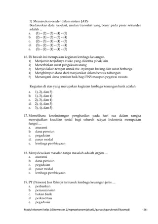Modul ekonomi kelas 10/semester 2/mgmpekonomijaksel1/guruasikgurukreatif/kasmadi - 56 -
5) Memasukan oerder dalam sistem JATS
Berdasarkan data tersebut, urutan transaksi yang benar pada pasar sekunder
adalah ...
a. (1) – (2) – (3) – (4) – (5)
b. (2) – (1) – (3) – (5) – (4)
c. (2) – (3) – (1) – (4) – (5)
d. (3) – (2) – (1) – (5) – (4)
e. (3) – (2) – (1) – (4) – (5)
16. Di bawah ini merupakan kegiatan lembaga keuangan.
1) Menjamin terjadinya risiko yang diderita pihak lain
2) Menerbitkan surat pengakuan utang
3) Menyediakan tempat untuk me- nyimpan barang dan surat berharga
4) Menghimpun dana dari masyarakat dalam bentuk tabungan
5) Menangani dana pensiun baik bagi PNS maupun pegawai swasta
Kegiatan di atas yang merupakan kegiatan lembaga keuangan bank adalah
a. 1), 2), dan 5)
b. 1), 3), dan 4)
c. 2), 3), dan 4)
d. 2), 4), dan 5)
e. 3), 4), dan 5)
17. Memelihara keseimbangan penghasilan pada hari tua dalam rangka
mewujudkan keadilan sosial bagi seluruh rakyat Indonesia merupakan
fungsi ....
a. asuransi
b. dana pensiun
c. pegadaian
d. pasar modal
e. lembaga pembiayaan
18. Menyelesaikan masalah tanpa masalah adalah jargon ....
a. asuransi
b. dana pensiun
c. pegadaian
d. pasar modal
e. lembaga pembiayaan
19. PT (Persero) Jasa Raharja termasuk lembaga keuangan jenis ....
a. perbankan
b. perasuransian
c. bukan bank
d. perkreditan
e. pegadaian
 