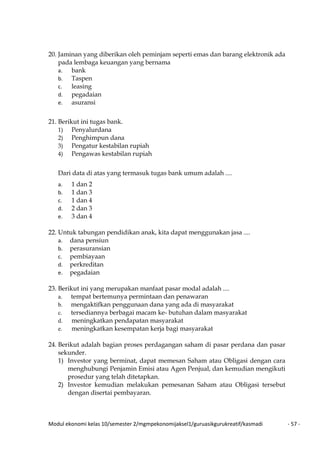 Modul ekonomi kelas 10/semester 2/mgmpekonomijaksel1/guruasikgurukreatif/kasmadi - 57 -
20. Jaminan yang diberikan oleh peminjam seperti emas dan barang elektronik ada
pada lembaga keuangan yang bernama
a. bank
b. Taspen
c. leasing
d. pegadaian
e. asuransi
21. Berikut ini tugas bank.
1) Penyalurdana
2) Penghimpun dana
3) Pengatur kestabilan rupiah
4) Pengawas kestabilan rupiah
Dari data di atas yang termasuk tugas bank umum adalah ....
a. 1 dan 2
b. 1 dan 3
c. 1 dan 4
d. 2 dan 3
e. 3 dan 4
22. Untuk tabungan pendidikan anak, kita dapat menggunakan jasa ....
a. dana pensiun
b. perasuransian
c. pembiayaan
d. perkreditan
e. pegadaian
23. Berikut ini yang merupakan manfaat pasar modal adalah ....
a. tempat bertemunya permintaan dan penawaran
b. mengaktifkan penggunaan dana yang ada di masyarakat
c. tersediannya berbagai macam ke- butuhan dalam masyarakat
d. meningkatkan pendapatan masyarakat
e. meningkatkan kesempatan kerja bagi masyarakat
24. Berikut adalah bagian proses perdagangan saham di pasar perdana dan pasar
sekunder.
1) Investor yang berminat, dapat memesan Saham atau Obligasi dengan cara
menghubungi Penjamin Emisi atau Agen Penjual, dan kemudian mengikuti
prosedur yang telah ditetapkan.
2) Investor kemudian melakukan pemesanan Saham atau Obligasi tersebut
dengan disertai pembayaran.
 