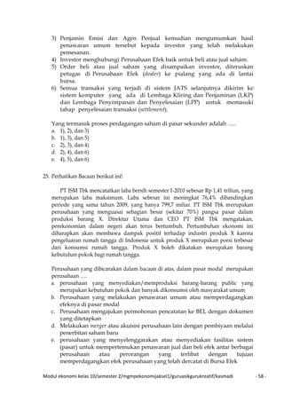 Modul ekonomi kelas 10/semester 2/mgmpekonomijaksel1/guruasikgurukreatif/kasmadi - 58 -
3) Penjamin Emisi dan Agen Penjual kemudian mengumumkan hasil
penawaran umum tersebut kepada investor yang telah melakukan
pemesanan.
4) Investor menghubungi Perusahaan Efek baik untuk beli atau jual saham.
5) Order beli atau jual saham yang disampaikan investor, diteruskan
petugas di Perusahaan Efek (dealer) ke pialang yang ada di lantai
bursa.
6) Semua transaksi yang terjadi di sistem JATS selanjutnya dikirim ke
sistem komputer yang ada di Lembaga Kliring dan Penjaminan (LKP)
dan Lembaga Penyimpanan dan Penyelesaian (LPP) untuk memasuki
tahap penyelesaian transaksi (settlement).
Yang termasuk proses perdagangan saham di pasar sekunder adalah …..
a. 1), 2), dan 3)
b. 1), 3), dan 5)
c. 2), 3), dan 4)
d. 2), 4), dan 6)
e. 4), 5), dan 6)
25. Perhatikan Bacaan berikut ini!
PT ISM Tbk mencatatkan laba bersih semester I-2010 sebesar Rp 1,41 triliun, yang
merupakan laba maksimum. Laba sebesar ini meningkat 76,4% dibandingkan
periode yang sama tahun 2009, yang hanya 799,7 miliar. PT ISM Tbk merupakan
perusahaan yang menguasai sebagian besar (sekitar 70%) pangsa pasar dalam
produksi barang X. Direktur Utama dan CEO PT ISM Tbk mengatakan,
perekonomian dalam negeri akan terus bertumbuh. Pertumbuhan ekonomi ini
diharapkan akan membawa dampak positif terhadap industri produk X karena
pengeluaran rumah tangga di Indonesia untuk produk X merupakan porsi terbesar
dari konsumsi rumah tangga. Produk X boleh dikatakan merupakan barang
kebutuhan pokok bagi rumah tangga.
Perusahaan yang dibicarakan dalam bacaan di atas, dalam pasar modal merupakan
perusahaan ….
a. perusahaan yang menyediakan/memproduksi barang-barang public yang
merupakan kebutuhan pokok dan banyak dikonsumsi oleh masyarakat umum
b. Perusahaan yang melakukan penawaran umum atau memperdagangkan
efeknya di pasar modal
c. Perusahaan mengajukan permohonan pencatatan ke BEI, dengan dokumen
yang ditetapkan
d. Melakukan merger atau akuisisi perusahaan lain dengan pembiyaan melalui
penerbitan saham baru
e. perusahaan yang menyelenggarakan atau menyediakan fasilitas sistem
(pasar) untuk mempertemukan penawaran jual dan beli efek antar berbagai
perusahaan atau perorangan yang terlibat dengan tujuan
memperdagangkan efek perusahaan yang telah dercatat di Bursa Efek
 