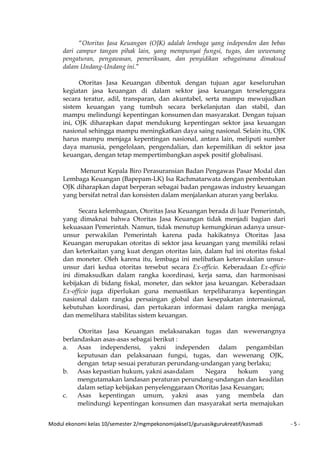 Modul ekonomi kelas 10/semester 2/mgmpekonomijaksel1/guruasikgurukreatif/kasmadi - 5 -
“Otoritas Jasa Keuangan (OJK) adalah lembaga yang independen dan bebas
dari campur tangan pihak lain, yang mempunyai fungsi, tugas, dan wewenang
pengaturan, pengawasan, pemeriksaan, dan penyidikan sebagaimana dimaksud
dalam Undang-Undang ini.”
Otoritas Jasa Keuangan dibentuk dengan tujuan agar keseluruhan
kegiatan jasa keuangan di dalam sektor jasa keuangan terselenggara
secara teratur, adil, transparan, dan akuntabel, serta mampu mewujudkan
sistem keuangan yang tumbuh secara berkelanjutan dan stabil, dan
mampu melindungi kepentingan konsumen dan masyarakat. Dengan tujuan
ini, OJK diharapkan dapat mendukung kepentingan sektor jasa keuangan
nasional sehingga mampu meningkatkan daya saing nasional. Selain itu, OJK
harus mampu menjaga kepentingan nasional, antara lain, meliputi sumber
daya manusia, pengelolaan, pengendalian, dan kepemilikan di sektor jasa
keuangan, dengan tetap mempertimbangkan aspek positif globalisasi.
Menurut Kepala Biro Perasuransian Badan Pengawas Pasar Modal dan
Lembaga Keuangan (Bapepam-LK) Isa Rachmatarwata dengan pembentukan
OJK diharapkan dapat berperan sebagai badan pengawas industry keuangan
yang bersifat netral dan konsisten dalam menjalankan aturan yang berlaku.
Secara kelembagaan, Otoritas Jasa Keuangan berada di luar Pemerintah,
yang dimaknai bahwa Otoritas Jasa Keuangan tidak menjadi bagian dari
kekuasaan Pemerintah. Namun, tidak menutup kemungkinan adanya unsur-
unsur perwakilan Pemerintah karena pada hakikatnya Otoritas Jasa
Keuangan merupakan otoritas di sektor jasa keuangan yang memiliki relasi
dan keterkaitan yang kuat dengan otoritas lain, dalam hal ini otoritas fiskal
dan moneter. Oleh karena itu, lembaga ini melibatkan keterwakilan unsur-
unsur dari kedua otoritas tersebut secara Ex-officio. Keberadaan Ex-officio
ini dimaksudkan dalam rangka koordinasi, kerja sama, dan harmonisasi
kebijakan di bidang fiskal, moneter, dan sektor jasa keuangan. Keberadaan
Ex-officio juga diperlukan guna memastikan terpeliharanya kepentingan
nasional dalam rangka persaingan global dan kesepakatan internasional,
kebutuhan koordinasi, dan pertukaran informasi dalam rangka menjaga
dan memelihara stabilitas sistem keuangan.
Otoritas Jasa Keuangan melaksanakan tugas dan wewenangnya
berlandaskan asas-asas sebagai berikut :
a. Asas independensi, yakni independen dalam pengambilan
keputusan dan pelaksanaan fungsi, tugas, dan wewenang OJK,
dengan tetap sesuai peraturan perundang-undangan yang berlaku;
b. Asas kepastian hukum, yakni asasdalam Negara hokum yang
mengutamakan landasan peraturan perundang-undangan dan keadilan
dalam setiap kebijakan penyelenggaraan Otoritas Jasa Keuangan;
c. Asas kepentingan umum, yakni asas yang membela dan
melindungi kepentingan konsumen dan masyarakat serta memajukan
 