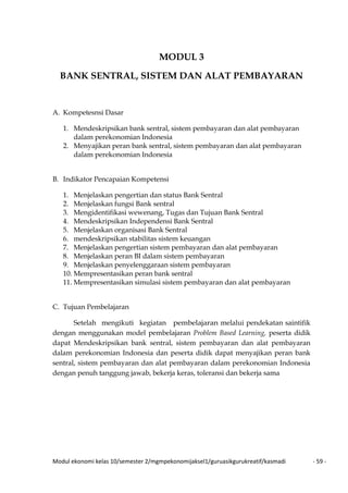 Modul ekonomi kelas 10/semester 2/mgmpekonomijaksel1/guruasikgurukreatif/kasmadi - 59 -
MODUL 3
BANK SENTRAL, SISTEM DAN ALAT PEMBAYARAN
A. Kompetesnsi Dasar
1. Mendeskripsikan bank sentral, sistem pembayaran dan alat pembayaran
dalam perekonomian Indonesia
2. Menyajikan peran bank sentral, sistem pembayaran dan alat pembayaran
dalam perekonomian Indonesia
B. Indikator Pencapaian Kompetensi
1. Menjelaskan pengertian dan status Bank Sentral
2. Menjelaskan fungsi Bank sentral
3. Mengidentifikasi wewenang, Tugas dan Tujuan Bank Sentral
4. Mendeskripsikan Independensi Bank Sentral
5. Menjelaskan organisasi Bank Sentral
6. mendeskripsikan stabilitas sistem keuangan
7. Menjelaskan pengertian sistem pembayaran dan alat pembayaran
8. Menjelaskan peran BI dalam sistem pembayaran
9. Menjelaskan penyelenggaraan sistem pembayaran
10. Mempresentasikan peran bank sentral
11. Mempresentasikan simulasi sistem pembayaran dan alat pembayaran
C. Tujuan Pembelajaran
Setelah mengikuti kegiatan pembelajaran melalui pendekatan saintifik
dengan menggunakan model pembelajaran Problem Based Learning, peserta didik
dapat Mendeskripsikan bank sentral, sistem pembayaran dan alat pembayaran
dalam perekonomian Indonesia dan peserta didik dapat menyajikan peran bank
sentral, sistem pembayaran dan alat pembayaran dalam perekonomian Indonesia
dengan penuh tanggung jawab, bekerja keras, toleransi dan bekerja sama
 