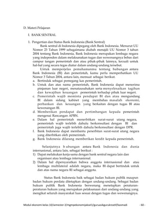 Modul ekonomi kelas 10/semester 2/mgmpekonomijaksel1/guruasikgurukreatif/kasmadi - 60 -
D. Materi Pelajaran
I. BANK SENTRAL
1. Pengertian dan Status Bank Indonesia (Bank Sentral)
Bank sentral di Indonesia dipegang oleh Bank Indonesia. Menurut UU
Nomor 23 Tahun 1999 sebagaimana diubah menajdi UU Nomor 3 tahun
2004 tentang Bank Indonesia, Bank Indonesia merupakan lembaga negara
yang independen dalam melaksanakan tugas dan wewenangnya bebas dari
campur tangan pemerintah dan atau pihak-pihak lainnya, kecuali untuk
hal-hal yang secara tegas diatur dalam undang-undang tersebut.
Untuk memperjelas pemahamanmu tentang hubungan antara
Bank Indonesia (BI) dan pemerintah, kamu perlu memperhatikan UU
Nomor 3 Tahun 2004, antara lain, memuat sebagai berikut.
a. Bertindak sebagai pemegang kas pemerintah.
b. Untuk dan atas nama pemerintah, Bank Indonesia dapat menerima
pinjaman luar negeri, menatausahakan serta menyelesaikan tagihan
dan kewajiban keuangan pemerintah terhadap pihak luar negeri.
c. Pemerintah wajib meminta pendapat BI dan atau mengundang
BI dalam sidang kabinet yang membahas masalah ekonomi,
perbankan dan keuangan yang berkaitan dengan tugas BI atau
kewenangan BI.
d. Memberikan pendapat dan pertimbangan kepada pemerintah
mengenai Rancangan APBN.
e. Dalam hal pemerintah menerbitkan surat-surat utang negara,
pemerintah wajib terlebih dahulu berkonsultasi dengan BI dan
pemerintah juga wajib terlebih dahulu berkonsultasi dengan DPR.
f. Bank Indonesia dapat membantu penerbitan surat-surat utang negara
yang diterbitkan oleh pemerintah.
g. Bank Indonesia dilarang memberikan kredit kepada pemerintah.
Selanjutnya h ubungan antara Bank Indonesia dan dunia
internasional, antara lain, sebagai berikut :
1) Dapat melakukan kerja sama dengan bank sentral negara lain dan
organisasi atau lembaga internasional.
2) Dalam hal dipersyaratkan bahwa anggota internasional dan atau
lembaga multilateral adalah negara, maka BI dapat bertindak untuk
dan atas nama negara RI sebagai anggota.
Status Bank Indonesia baik sebagai badan hukum publik maupun
badan hukum perdata ditetapkan dengan undang-undang. Sebagai badan
hukum publik Bank Indonesia berwenang menetapkan peraturan-
peraturan hukum yang merupakan pelaksanaan dari undang-undang yang
mengikat seluruh masyarakat luas sesuai dengan tugas dan wewenangnya.
 