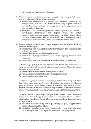 Modul ekonomi kelas 10/semester 2/mgmpekonomijaksel1/guruasikgurukreatif/kasmadi - 62 -
d) pengaturan kredit atau pembiayaan.
b. Dalam rangka melaksanakan tugas mengatur dan menjaga kelancaran
sistem pembayaran, BI diberi kewenangan :
1) Menetapkan penggunaan alat pembayaran, meliputi : mengeluarkan,
mengedarkan, menarik, dan memusnahkan uang rupiah, termasuk
menetapkan macam, harga, ciri uang, bahan yang digunakan, serta
tanggal mulai berlakunya.
2) Mengatur dan menyelenggarakan sistem pembayaran meliputi
kewenangan memberikan izin kepada pihak lain untuk
menyelenggarakan jasa sistem pembayaran, mengatur sistem kliring
dan menyelenggarakan kliring antar bank serta menyelenggarakan
penyelesaian akhir (setelmen) transaksi pembayaran antar bank.
c. Dalam rangka melaksanakan tugas mengatur dan mengawasi bank, BI
memiliki kewenangan:
1) memberikan dan mencabut izin atas kelembagaan dan kegiatan usaha
tertentu dari bank
2) menetapkan peraturan di bidang perbankan
3) melaksanakan pengawasan bank baik secara langsung maupun tidak
langsung
4) mengenakan sanksi terhadap bank sesuai ketentuan perundangan.
Adapun tugas pokok bank sentral tercantum dalam tiga pilar utama BI
yang berfungsi untuk mencapai tujuan yang ditetapkan. Tiga pilar utama
BI, yaitu, sebagai berikut:
1) menetapkan dan melaksanakan kebijakan moneter;
2) mengatur dan menjaga kelancaran sistem pembayaran;
3) mengatur dan mengawasi bank.
Ketiga bidang tugas tersebut mempunyai keterkaitan yang erat. Oleh
karena itu, tugas-tugas tersebut harus dilakukan secara saling mendukung
guna tercapainya tujuan Bank Indonesia secara efektif dan efisien. Apalagi
tugas BI tersebut dilaksanakan melalui empat sektor, yaitu sektor moneter,
sektor perbankan, sektor sistem pembayaran dan sektor manajemen intern.
Adapun dalam kapasitasnya sebagai bank sentral, Bank Indonesia
mempunyai tujuan tunggal, yaitu mencapai dan memelihara kestabilan
nilai rupiah. Kestabilan nilai rupiah tersebut mengandung dua aspek, yaitu
sebagai berikut :
a) kestabilan nilai mata uang terhadap barang dan jasa, yang tercermin
pada perkembangan laju inflasi;
b) kestabilan terhadap mata uang negara lain, yang tercermin pada
perkembangan nilai tukar rupiah terhadap mata uang negara lain.
 
