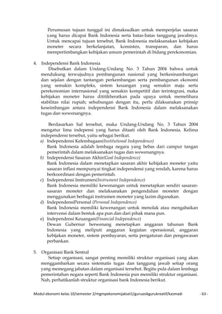 Modul ekonomi kelas 10/semester 2/mgmpekonomijaksel1/guruasikgurukreatif/kasmadi - 63 -
Perumusan tujuan tunggal ini dimaksudkan untuk memperjelas sasaran
yang harus dicapai Bank Indonesia serta batas-batas tanggung jawabnya.
Untuk mencapai tujuan tersebut, Bank Indonesia melaksanakan kebijakan
moneter secara berkelanjutan, konsisten, transparan, dan harus
mempertimbangkan kebijakan umum pemerintah di bidang perekonomian.
4. Independensi Bank Indonesia
Disebutkan dalam Undang-Undang No. 3 Tahun 2004 bahwa untuk
mendukung terwujudnya pembangunan nasional yang berkesinambungan
dan sejalan dengan tantangan perkembangan serta pembangunan ekonomi
yang semakin kompleks, sistem keuangan yang semakin maju serta
perekonomian internasional yang semakin kompetitif dan terintegrasi, maka
kebijakan moneter harus dititikberatkan pada upaya untuk memelihara
stabilitas nilai rupiah; sehubungan dengan itu, perlu dilaksanakan prinsip
keseimbangan antara independensi Bank Indonesia dalam melaksanakan
tugas dan wewenangnya.
Berdasarkan hal tersebut, maka Undang-Undang No. 3 Tahun 2004
mengatur lima indepensi yang harus ditaati oleh Bank Indonesia. Kelima
independensi tersebut, yaitu sebagai berikut.
a) Independensi Kelembagaan(Institutional Independence)
Bank Indonesia adalah lembaga negara yang bebas dari campur tangan
pemerintah dalam melaksanakan tugas dan wewenangnya.
b) Independensi Sasaran Akhir(Goal Independence)
Bank Indonesia dalam menetapkan sasaran akhir kebijakan moneter yaitu
sasaran inflasi mempunyai tingkat independensi yang rendah, karena harus
berkoordinasi dengan pemerintah.
c) Independensi Instrumen(Instrument Independence)
Bank Indonesia memiliki kewenangan untuk menetapkan sendiri sasaran-
sasaran moneter dan melaksanakan pengendalian moneter dengan
menggunakan berbagai instrumen moneter yang lazim digunakan.
d) IndependensiPersonal (Personal Independence)
Bank Indonesia memiliki kewenangan untuk menolak atau mengabaikan
intervensi dalam bentuk apa pun dan dari pihak mana pun.
e) Independensi Keuangan(Financial Independence)
Dewan Gubernur berwenang menetapkan anggaran tahunan Bank
Indonesia yang meliputi anggaran kegiatan operasional, anggaran
kebijakan moneter, sistem pembayaran, serta pengaturan dan pengawasan
perbankan.
5. Organisasi Bank Sentral
Setiap organisasi, sangat penting memiliki struktur organisasi yang akan
menggambarkan secara sistematis tugas dan tanggung jawab setiap orang
yang memegang jabatan dalam organisasi tersebut. Begitu pula dalam lembaga
pemerintahan negara seperti Bank Indonesia pun memiliki struktur organisasi.
Nah, perhatikanlah struktur organisasi bank Indonesia berikut.
 