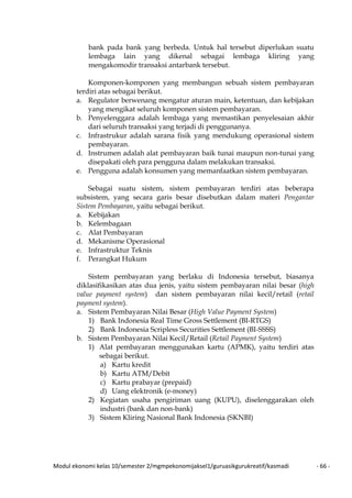 Modul ekonomi kelas 10/semester 2/mgmpekonomijaksel1/guruasikgurukreatif/kasmadi - 66 -
bank pada bank yang berbeda. Untuk hal tersebut diperlukan suatu
lembaga lain yang dikenal sebagai lembaga kliring yang
mengakomodir transaksi antarbank tersebut.
Komponen-komponen yang membangun sebuah sistem pembayaran
terdiri atas sebagai berikut.
a. Regulator berwenang mengatur aturan main, ketentuan, dan kebijakan
yang mengikat seluruh komponen sistem pembayaran.
b. Penyelenggara adalah lembaga yang memastikan penyelesaian akhir
dari seluruh transaksi yang terjadi di penggunanya.
c. Infrastrukur adalah sarana fisik yang mendukung operasional sistem
pembayaran.
d. Instrumen adalah alat pembayaran baik tunai maupun non-tunai yang
disepakati oleh para pengguna dalam melakukan transaksi.
e. Pengguna adalah konsumen yang memanfaatkan sistem pembayaran.
Sebagai suatu sistem, sistem pembayaran terdiri atas beberapa
subsistem, yang secara garis besar disebutkan dalam materi Pengantar
Sistem Pembayaran, yaitu sebagai berikut.
a. Kebijakan
b. Kelembagaan
c. Alat Pembayaran
d. Mekanisme Operasional
e. Infrastruktur Teknis
f. Perangkat Hukum
Sistem pembayaran yang berlaku di Indonesia tersebut, biasanya
diklasifikasikan atas dua jenis, yaitu sistem pembayaran nilai besar (high
value payment system) dan sistem pembayaran nilai kecil/retail (retail
payment system).
a. Sistem Pembayaran Nilai Besar (High Value Payment System)
1) Bank Indonesia Real Time Gross Settlement (BI-RTGS)
2) Bank Indonesia Scripless Securities Settlement (BI-SSSS)
b. Sistem Pembayaran Nilai Kecil/Retail (Retail Payment System)
1) Alat pembayaran menggunakan kartu (APMK), yaitu terdiri atas
sebagai berikut.
a) Kartu kredit
b) Kartu ATM/Debit
c) Kartu prabayar (prepaid)
d) Uang elektronik (e-money)
2) Kegiatan usaha pengiriman uang (KUPU), diselenggarakan oleh
industri (bank dan non-bank)
3) Sistem Kliring Nasional Bank Indonesia (SKNBI)
 