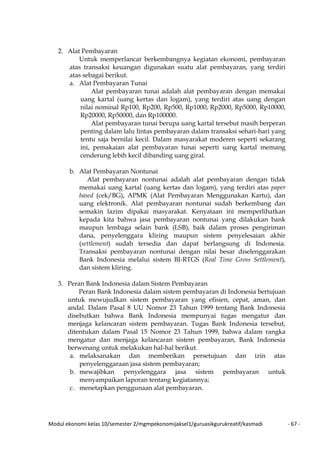 Modul ekonomi kelas 10/semester 2/mgmpekonomijaksel1/guruasikgurukreatif/kasmadi - 67 -
2. Alat Pembayaran
Untuk memperlancar berkembangnya kegiatan ekonomi, pembayaran
atas transaksi keuangan digunakan suatu alat pembayaran, yang terdiri
atas sebagai berikut.
a. Alat Pembayaran Tunai
Alat pembayaran tunai adalah alat pembayaran dengan memakai
uang kartal (uang kertas dan logam), yang terdiri atas uang dengan
nilai nominal Rp100, Rp200, Rp500, Rp1000, Rp2000, Rp5000, Rp10000,
Rp20000, Rp50000, dan Rp100000.
Alat pembayaran tunai berupa uang kartal tersebut masih berperan
penting dalam lalu lintas pembayaran dalam transaksi sehari-hari yang
tentu saja bernilai kecil. Dalam masyarakat moderen seperti sekarang
ini, pemakaian alat pembayaran tunai seperti uang kartal memang
cenderung lebih kecil dibanding uang giral.
b. Alat Pembayaran Nontunai
Alat pembayaran nontunai adalah alat pembayaran dengan tidak
memakai uang kartal (uang kertas dan logam), yang terdiri atas paper
based (cek/BG), APMK (Alat Pembayaran Menggunakan Kartu), dan
uang elektronik. Alat pembayaran nontunai sudah berkembang dan
semakin lazim dipakai masyarakat. Kenyataan ini memperlihatkan
kepada kita bahwa jasa pembayaran nontunai yang dilakukan bank
maupun lembaga selain bank (LSB), baik dalam proses pengiriman
dana, penyelenggara kliring maupun sistem penyelesaian akhir
(settlement) sudah tersedia dan dapat berlangsung di Indonesia.
Transaksi pembayaran nontunai dengan nilai besar diselenggarakan
Bank Indonesia melalui sistem BI-RTGS (Real Time Gross Settlement),
dan sistem kliring.
3. Peran Bank Indonesia dalam Sistem Pembayaran
Peran Bank Indonesia dalam sistem pembayaran di Indonesia bertujuan
untuk mewujudkan sistem pembayaran yang efisien, cepat, aman, dan
andal. Dalam Pasal 8 UU Nomor 23 Tahun 1999 tentang Bank Indonesia
disebutkan bahwa Bank Indonesia mempunyai tugas mengatur dan
menjaga kelancaran sistem pembayaran. Tugas Bank Indonesia tersebut,
ditentukan dalam Pasal 15 Nomor 23 Tahun 1999, bahwa dalam rangka
mengatur dan menjaga kelancaran sistem pembayaran, Bank Indonesia
berwenang untuk melakukan hal-hal berikut.
a. melaksanakan dan memberikan persetujuan dan izin atas
penyelenggaraan jasa sistem pembayaran;
b. mewajibkan penyelenggara jasa sistem pembayaran untuk
menyampaikan laporan tentang kegiatannya;
c. menetapkan penggunaan alat pembayaran.
 