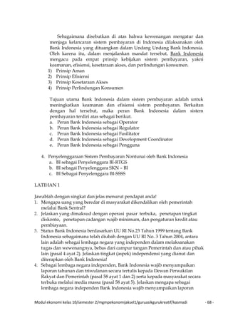 Modul ekonomi kelas 10/semester 2/mgmpekonomijaksel1/guruasikgurukreatif/kasmadi - 68 -
Sebagaimana disebutkan di atas bahwa kewenangan mengatur dan
menjaga kelancaran sistem pembayaran di Indonesia dilaksanakan oleh
Bank Indonesia yang dituangkan dalam Undang Undang Bank Indonesia.
Oleh karena itu, dalam menjalankan mandat tersebut, Bank Indonesia
mengacu pada empat prinsip kebijakan sistem pembayaran, yakni
keamanan, efisiensi, kesetaraan akses, dan perlindungan konsumen.
1) Prinsip Aman
2) Prinsip Efisiensi
3) Prinsip Kesetaraan Akses
4) Prinsip Perlindungan Konsumen
Tujuan utama Bank Indonesia dalam sistem pembayaran adalah untuk
meningkatkan keamanan dan efisiensi sistem pembayaran. Berkaitan
dengan hal tersebut, maka peran Bank Indonesia dalam sistem
pembayaran terdiri atas sebagai berikut.
a. Peran Bank Indonesia sebagai Operator
b. Peran Bank Indonesia sebagai Regulator
c. Peran Bank Indonesia sebagai Fasilitator
d. Peran Bank Indonesia sebagai Development Coordinator
e. Peran Bank Indonesia sebagai Pengguna
4. Penyelenggaraan Sistem Pembayaran Nontunai oleh Bank Indonesia
a. BI sebagai Penyelenggara BI-RTGS
b. BI sebagai Penyelenggara SKN – BI
c. BI Sebagai Penyelenggara BI-SSSS
LATIHAN 1
Jawablah dengan singkat dan jelas menurut pendapat anda!
1. Mengapa uang yang beredar di masyarakat dikendalikan oleh pemerintah
melalui Bank Sentral?
2. Jelaskan yang dimaksud dengan operasi pasar terbuka, penetapan tingkat
diskonto, penetapan cadangan wajib minimum, dan pengaturan kredit atau
pembiayaan.
3. Status Bank Indonesia berdasarkan UU RI No.23 Tahun 1999 tentang Bank
Indonesia sebagaimana telah diubah dengan UU RI No. 3 Tahun 2004, antara
lain adalah sebagai lembaga negara yang independen dalam melaksanakan
tugas dan wewenangnya, bebas dari campur tangan Pemerintah dan atau pihak
lain (pasal 4 ayat 2). Jelaskan tingkat (aspek) independensi yang dianut dan
diterapkan oleh Bank Indonesia!
4. Sebagai lembaga negara independen, Bank Indonesia wajib menyampaikan
laporan tahunan dan triwulanan secara tertulis kepada Dewan Perwakilan
Rakyat dan Pemerintah (pasal 58 ayat 1 dan 2) serta kepada masyarakat secara
terbuka melalui media massa (pasal 58 ayat 5). Jelaskan mengapa sebagai
lembaga negara independen Bank Indonesia wajib menyampaikan laporan
 