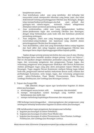 Modul ekonomi kelas 10/semester 2/mgmpekonomijaksel1/guruasikgurukreatif/kasmadi - 6 -
kesejahteraan umum;
d. Asas keterbukaan, yakni asas yang membuka diri terhadap hak
masyarakat untuk memperoleh informasi yang benar, jujur, dan tidak
diskriminatif tentang penyelenggaraan Otoritas Jasa Keuangan, dengan
tetap memperhatikan perlindungan atas hak asasi pribadi dan
golongan, sert rahasia negara, termasuk rahasia sebagaimana
ditetapkan dalam peraturan perundang-undangan;
e. Asas profesionalitas, yakni asas yang mengutamakan keahlian
dalam pelaksanaan tugas dan wewenang Otoritas Jasa Keuangan,
dengan tetap berlandaskan pada kode etik dan ketentuan peraturan
perundang-undangan;
f. Asas integritas, yakni asas yang berpegang teguh pada nilai-nilai
moral dalam setiap tindakan dan keputusan yang diambil dalam
penyelenggaraan Otoritas Jasa Keuangan; dan
g. Asas akuntabilitas, yakni asas yang menentukan bahwa setiap kegiatan
dan hasil akhir dari setiap kegiatan penyelenggaraan Otoritas Jasa
Keuangan harus dapat dipertanggungjawabkan kepada publik.
Sejalan dengan prinsip-prinsip tata kelola dan asas-asas di atas, Otoritas
Jasa Keuangan harus memiliki struktur dengan prinsip “checks and balances”.
Hal ini diwujudkan dengan melakukan pemisahan yang jelas antara fungsi,
tugas, dan wewenang pengaturan dan pengawasan. Fungsi, tugas, dan
wewenang pengaturan serta pengawasan dilakukan oleh Dewan Komisioner
melalui pembagian tugas yang jelas demi pencapaian tujuan Otoritas Jasa
Keuangan. Tugas anggota Dewan Komisioner meliputi bidang tugas terkait
kode etik, pengawasan internal melalui mekanisme dewan audit, edukasi dan
perlindungan konsumen, serta fungsi, tugas, dan wewenang pengawasan
untuk sektor Perbankan, Pasar Modal, Perasuransian, Dana Pensiun,
Lembaga Pembiayaan, dan Lembaga Jasa Keuangan Lainnya.
2. Tujuan dan Fungsi OJK
OJK dibentuk dengan tujuan agar keseluruhan kegiatan di dalam
sektor jasa keuangan:
a. terselenggara secara teratur, adil, transparan, dan akuntabel;
b. mampu mewujudkan system keuangan yang tumbuh secara
berkelanjutan dan stabil; dan
c. mampu melindungi kepentingan Konsumen dan masyarakat.
OJK berfungsi menyelenggarakan sistem pengaturan dan pengawasan yang
terintegrasi terhadap keseluruhan kegiatan di dalam sektor jasa keuangan.
OJK melaksanakan tugas pengaturan dan pengawasan terhadap:
a. kegiatan jasa keuangan di sektor Perbankan;
b. kegiatan jasa keuangan di sektor Pasar Modal; dan
c. kegiatan jasa keuangan di sektor Perasuransian, Dana Pensiun, Lembaga
Pembiayaan, dan Lembaga Jasa Keuangan Lainnya.
 