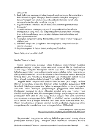Modul ekonomi kelas 10/semester 2/mgmpekonomijaksel1/guruasikgurukreatif/kasmadi - 69 -
dimaksud.!
5. Bank Indonesia mempunyai tujuan tunggal untuk mencapai dan memelihara
kestabilan nilai rupiah. Mengapa Bank Indonesia ditetapkan mempunyai
tujuan “tunggal” dan jelaskan maksud dari kestabilan nilai rupiah (atau
mengapa kestabilan nilai rupiah itu penting )?
6. Bagaimana Bank Indonesia dalam melaksanakan sistem pembayaran di
Indonesia?
7. Apakah transaksi keuangan yang ada di masyarakat seluruhnya harus
menggunakan uang tunai atau alat pembayaran tunai? Jelaskan sebaiknya
jenis-jenis transaksi yang menggunakan alat pembayaran tunai dan alat
pembayaran non tunai!
8. Terangkan pengertian kliring dan identifikasikan warkat-warkat yang dapat
dikliringkan!
9. Sebutkan uang kartal (uang kertas dan uang logam) yang masih berlaku
sampai sekarang?
10. Bagaimana peran BI dalam sistem pembayaran? Jelaskan!
Score : Setiap soal memiliki nilai 5
Bacalah Wacana berikut!
Sistem pembayaran nontunai selain bertujuan memperlancar kegiatan
perekonomian juga bertujuan untuk membatasi konsumsi. Hal ini dimaksudkan
dalam rangka mengatasi kelangkaan sumber daya BBM. Sehubungan dengan
kebijakan pemerintah yang sudah mengatur cara pembelian bahan bakar minyak
(BBM) subsidi nontunai. Aturan itu dimuat dalam Peraturan Menteri Keuangan
tentang Tata Cara Penyediaan, Penghitungan dan Pembayaran Subsidi Bahan
Bakar Minyak Jenis Bahan Bakar Minyak Tertentu No.03/PMK.02/2009.
Anggota Badan Pengatur Hilir Minyak dan Gas Bumi (BPH Migas) Ibrahim
Hasyim menuturkan, aturan itu disiapkan untuk membatasi penggunaan BBM
Bersubsidi di kalangan masyarakat. Selain itu, cara pembelian nontunai juga perlu
dilakukan untuk mencegah penyelewengan penggunaan BBM bersubsidi.
Pembayaran nontunai ini dapat dilakukan melalui kartu atau voucher yang
disediakan oleh pihak bank. Mekanisme pembeliannya serupa dengan mekanisme
pembayaran tarif jalan tol atau yang dikenal dengan e-toll card. Pemerintah
merencanakan penerapan pembelian BBM bersubsidi di stasiun pengisian bahan
bakar umum (SPBU) dengan memakai kartu atau secara nontunai mulai 2014.
Dalam merealisasikan kebijakan tersebut industri perbankan digandeng untuk
menyediakan alat transaksi non tunai untuk pembeliaan BBM subsidi.
Sumber: Pengutipan seperlunya dari
http://www.portalkbr.com/berita/nasional/2941823_4202.html)
Bagaimanakah tanggapanmu terhadap kebijakan pemerintah tentang sistem
pembayaran nontunai yang bertujuan untuk membatasi konsumsi? Buatlah
 