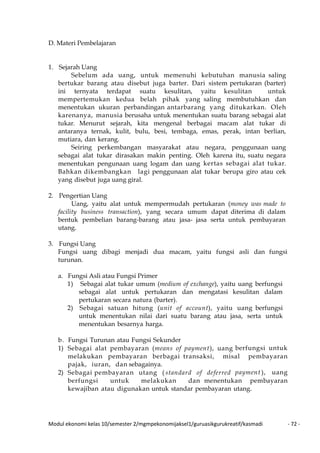 Modul ekonomi kelas 10/semester 2/mgmpekonomijaksel1/guruasikgurukreatif/kasmadi - 72 -
D. Materi Pembelajaran
1. Sejarah Uang
Sebelum ada uang, untuk memenuhi kebutuhan manusia saling
bertukar barang atau disebut juga barter. Dari sistem pertukaran (barter)
ini ternyata terdapat suatu kesulitan, yaitu kesulitan untuk
mempertemukan kedua belah pihak yang saling membutuhkan dan
menentukan ukuran perbandingan antarbarang yang ditukarkan. Oleh
karenanya, manusia berusaha untuk menentukan suatu barang sebagai alat
tukar. Menurut sejarah, kita mengenal berbagai macam alat tukar di
antaranya ternak, kulit, bulu, besi, tembaga, emas, perak, intan berlian,
mutiara, dan kerang.
Seiring perkembangan masyarakat atau negara, penggunaan uang
sebagai alat tukar dirasakan makin penting. Oleh karena itu, suatu negara
menentukan pengunaan uang logam dan uang kertas sebagai alat tukar.
Bahkan dikembangkan lagi penggunaan alat tukar berupa giro atau cek
yang disebut juga uang giral.
2. Pengertian Uang
Uang, yaitu alat untuk mempermudah pertukaran (money was made to
facility business transaction), yang secara umum dapat diterima di dalam
bentuk pembelian barang-barang atau jasa- jasa serta untuk pembayaran
utang.
3. Fungsi Uang
Fungsi uang dibagi menjadi dua macam, yaitu fungsi asli dan fungsi
turunan.
a. Fungsi Asli atau Fungsi Primer
1) Sebagai alat tukar umum (medium of exchange), yaitu uang berfungsi
sebagai alat untuk pertukaran dan mengatasi kesulitan dalam
pertukaran secara natura (barter).
2) Sebagai satuan hitung (unit of account), yaitu uang berfungsi
untuk menentukan nilai dari suatu barang atau jasa, serta untuk
menentukan besarnya harga.
b. Fungsi Turunan atau Fungsi Sekunder
1) Sebagai alat pembayaran (means of payment), uang berfungsi untuk
melakukan pembayaran berbagai transaksi, misal pembayaran
pajak, iuran, dan sebagainya.
2) Sebagai pembayaran utang ( standard of deferred payment ), uang
berfungsi untuk melakukan dan menentukan pembayaran
kewajiban atau digunakan untuk standar pembayaran utang.
 
