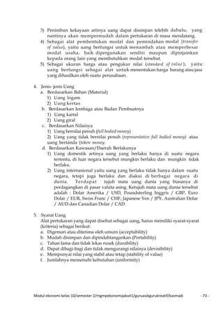 Modul ekonomi kelas 10/semester 2/mgmpekonomijaksel1/guruasikgurukreatif/kasmadi - 73 -
3) Penimbun kekayaan artinya uang dapat disimpan telebih dahulu, yang
nantinya akan mempermudah dalam pertukaran di masa mendatang.
4) Sebagai alat pembentukan modal dan pemindahan modal (transfer
of value), yaitu uang berfungsi untuk menambah atau memperbesar
modal usaha, baik dipergunakan sendiri maupun dipinjamkan
kepada orang lain yang membutuhkan modal tersebut.
5) Sebagai ukuran harga atau pengukur nilai (standard of value ), yaitu
uang berfungsi sebagai alat untuk menentukan harga barang atau jasa
yang dihasilkan oleh suatu perusahaan.
4. Jenis- jenis Uang
a. Berdasarkan Bahan (Material)
1) Uang logam
2) Uang kertas
b. Berdasarkan Iembaga atau Badan Pembuatnya
1) Uang kartal
2) Uang giral
c. Berdasarkan Nilainya
1) Uang bernilai penuh (full bodied money)
2) Uang yang tidak bernilai penuh (representative full bodied money) atau
uang bertanda (token money.
d. Berdasarkan Kawasan/Daerah Berlakunya
1) Uang domestik artinya uang yang berlaku hanya di suatu negara
tertentu, di luar negara tersebut mungkin berlaku dan mungkin tidak
berlaku.
2) Uang internasional yaitu uang yang berlaku tidak hanya dalam suatu
negara, tetapi juga berlaku dan diakui di berbagai negara di
dunia. Terdapat tujuh mata uang dunia yang biasanya di
perdagangkan di pasar valuta asing. Ketujuh mata uang dunia tersebut
adalah : Dolar Amerika / USD, Poundsterling Inggris / GBP, Euro
Dolar / EUR, Swiss Franc / CHF, Japanese Yen / JPY, Australian Dolar
/ AUD dan Canadian Dolar / CAD
5. Syarat Uang
Alat pertukaran yang dapat disebut sebagai uang, harus memiliki syarat-syarat
(kriteria) sebagai berikut:
a. Digemari atau diterima oleh umum (acceptability)
b. Mudah disimpan dan dipindahtangankan (Portability)
c. Tahan lama dan tidak lekas rusak (durability)
d. Dapat dibagi-bagi dan tidak mengurangi nilainya (devisibility)
e. Mempunyai nilai yang stabil atau tetap (stability of value)
f. Jumlahnya memenuhi kebutuhan (uniformity)
 