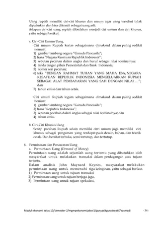Modul ekonomi kelas 10/semester 2/mgmpekonomijaksel1/guruasikgurukreatif/kasmadi - 74 -
Uang rupiah memiliki ciri-ciri khusus dan umum agar uang tersebut tidak
dipalsukan dan bisa dikenali sebagai uang asli.
Adapun ciri-ciri uang rupiah dibedakan menjadi ciri umum dan ciri khusus,
yaitu sebagai berikut.
a. Ciri-Ciri Umum Uang
Ciri umum Rupiah kertas sebagaimana dimaksud dalam paling sedikit
memuat:
1) gambar lambang negara ”Garuda Pancasila”;
2) frasa ”Negara Kesatuan Republik Indonesia”;
3) sebutan pecahan dalam angka dan huruf sebagai nilai nominalnya;
4) tanda tangan pihak Pemerintah dan Bank Indonesia;
5) nomor seri pecahan;
6) teks ”DENGAN RAHMAT TUHAN YANG MAHA ESA, NEGARA
KESATUAN REPUBLIK INDONESIA MENGELUARKAN RUPIAH
SEBAGAI ALAT PEMBAYARAN YANG SAH DENGAN NILAI …”;
dan
7) tahun emisi dan tahun cetak.
Ciri umum Rupiah logam sebagaimana dimaksud dalam paling sedikit
memuat:
1) gambar lambang negara ”Garuda Pancasila”;
2) frasa ”Republik Indonesia”;
3) sebutan pecahan dalam angka sebagai nilai nominalnya; dan
4) tahun emisi.
b. Ciri-Ciri Khusus Uang
Setiap pecahan Rupiah selain memiliki cirri umum juga memiliki ciri
khusus sebagai pengaman yang terdapat pada desain, bahan, dan teknik
cetak. Dan bersifat terbuka, semi tertutup, dan tertutup.
6. Permintaan dan Penawaran Uang
a. Permintaan Uang (Demand of Money)
Permintaan uang adalah sejumlah uang tertentu yang dibutuhkan oleh
masyarakat untuk melakukan transaksi dalam perdagangan atau tujuan
tertentu.
Dalam analisis John Maynard Keynes, masyarakat melakukan
permintaan uang untuk memenuhi tiga keinginan, yaitu sebagai berikut.
1) Permintaan uang untuk tujuan transaksi
2) Permintaan uang untuk tujuan berjaga-jaga,
3) Permintaan uang untuk tujuan spekulasi,
 