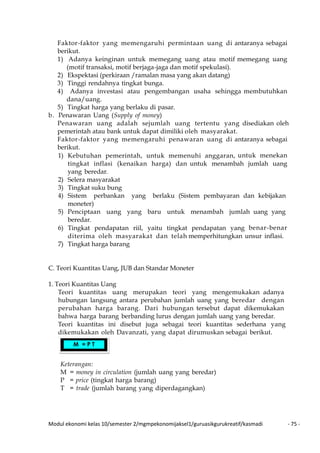 Modul ekonomi kelas 10/semester 2/mgmpekonomijaksel1/guruasikgurukreatif/kasmadi - 75 -
Faktor-faktor yang memengaruhi permintaan uang di antaranya sebagai
berikut.
1) Adanya keinginan untuk memegang uang atau motif memegang uang
(motif transaksi, motif berjaga-jaga dan motif spekulasi).
2) Ekspektasi (perkiraan /ramalan masa yang akan datang)
3) Tinggi rendahnya tingkat bunga.
4) Adanya investasi atau pengembangan usaha sehingga membutuhkan
dana/uang.
5) Tingkat harga yang berlaku di pasar.
b. Penawaran Uang (Supply of money)
Penawaran uang adalah sejumlah uang tertentu yang disediakan oleh
pemerintah atau bank untuk dapat dimiliki oleh masyarakat.
Faktor-faktor yang memengaruhi penawaran uang di antaranya sebagai
berikut.
1) Kebutuhan pemerintah, untuk memenuhi anggaran, untuk menekan
tingkat inflasi (kenaikan harga) dan untuk menambah jumlah uang
yang beredar.
2) Selera masyarakat
3) Tingkat suku bung
4) Sistem perbankan yang berlaku (Sistem pembayaran dan kebijakan
moneter)
5) Penciptaan uang yang baru untuk menambah jumlah uang yang
beredar.
6) Tingkat pendapatan riil, yaitu tingkat pendapatan yang benar-benar
diterima oleh masyarakat dan telah memperhitungkan unsur inflasi.
7) Tingkat harga barang
C. Teori Kuantitas Uang, JUB dan Standar Moneter
1. Teori Kuantitas Uang
Teori kuantitas uang merupakan teori yang mengemukakan adanya
hubungan langsung antara perubahan jumlah uang yang beredar dengan
perubahan harga barang. Dari hubungan tersebut dapat dikemukakan
bahwa harga barang berbanding lurus dengan jumlah uang yang beredar.
Teori kuantitas ini disebut juga sebagai teori kuantitas sederhana yang
dikemukakan oleh Davanzati, yang dapat dirumuskan sebagai berikut.
Keterangan:
M = money in circulation (jumlah uang yang beredar)
P = price (tingkat harga barang)
T = trade (jumlah barang yang diperdagangkan)
M = P T
 