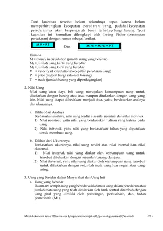 Modul ekonomi kelas 10/semester 2/mgmpekonomijaksel1/guruasikgurukreatif/kasmadi - 76 -
Teori kuantitas tersebut belum seluruhnya tepat, karena belum
memperhitungkan kecepatan peredaran uang, padahal kecepatan
peredarannya akan berpengaruh besar terhadap harga barang. Teori
kuantitas ini kemudian dilengkapi oleh Irving Fisher (persamaan
pertukaran) dengan rumus sebagai berikut.
Dan
Dimana
M = money in circulation (jumlah uang yang beredar)
M1 = Jumlah uang kartal yang beredar
M2 = Jumlah uang Giral yang beredar
V = velocity of circulation (kecepatan peredaran uang)
P = price (tingkat harga rata-rata barang)
T = trade (jumlah barang yang diperdagangkan)
2. Nilai Uang
Nilai uang atau daya beli uang merupakan kemampuan uang untuk
ditukarkan dengan barang atau jasa, maupun ditukarkan dengan uang yang
lain. Nilai uang dapat dibedakan menjadi dua, yaitu berdasarkan asalnya
dan ukurannya.
a. Dilihat dari Asalnya
Berdasarkan asalnya, nilai uang terdiri atas nilai nominal dan nilai intrinsik.
1) Nilai nominal, yaitu nilai yang berdasarkan tulisan yang tertera pada
uang.
2) Nilai intrinsik, yaitu nilai yang berdasarkan bahan yang digunakan
untuk membuat uang.
b. Dilihat dari Ukurannya
Berdasarkan ukurannya, nilai uang terdiri atas nilai internal dan nilai
eksternal.
1) Nilai internal, nilai yang diukur oleh kemampuan uang untuk
tersebut ditukarkan dengan sejumlah barang dan jasa.
2) Nilai eksternal, yaitu nilai yang diukur oleh kemampuan uang tersebut
untuk ditukarkan dengan sejumlah mata uang luar negeri atau uang
asing.
3. Uang yang Beredar dalam Masyarakat dan Uang Inti
a. Uang yang Beredar
Dalam arti sempit, uang yang beredar adalah mata uang dalam peredaran atau
jumlah mata uang yang telah diedarkan oleh bank sentral ditambah dengan
uang giral yang dimiliki oleh perorangan, perusahaan, dan badan
pemerintah (M1).
M V = P T M1 V1 + M2 V2 = P T
 