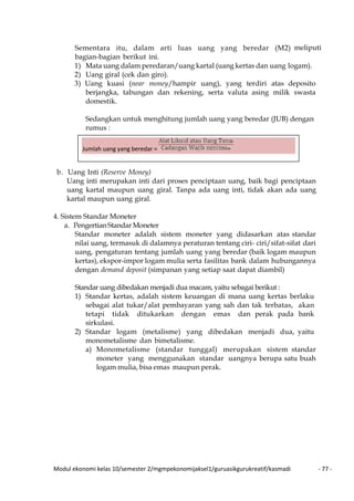 Modul ekonomi kelas 10/semester 2/mgmpekonomijaksel1/guruasikgurukreatif/kasmadi - 77 -
Sementara itu, dalam arti luas uang yang beredar (M2) meliputi
bagian-bagian berikut ini.
1) Mata uang dalam peredaran/uang kartal (uang kertas dan uang logam).
2) Uang giral (cek dan giro).
3) Uang kuasi (near money/hampir uang), yang terdiri atas deposito
berjangka, tabungan dan rekening, serta valuta asing milik swasta
domestik.
Sedangkan untuk menghitung jumlah uang yang beredar (JUB) dengan
rumus :
b. Uang Inti (Reserve Money)
Uang inti merupakan inti dari proses penciptaan uang, baik bagi penciptaan
uang kartal maupun uang giral. Tanpa ada uang inti, tidak akan ada uang
kartal maupun uang giral.
4. Sistem Standar Moneter
a. PengertianStandar Moneter
Standar moneter adalah sistem moneter yang didasarkan atas standar
nilai uang, termasuk di dalamnya peraturan tentang ciri- ciri/sifat-sifat dari
uang, pengaturan tentang jumlah uang yang beredar (baik logam maupun
kertas), ekspor-impor logam mulia serta fasilitas bank dalam hubungannya
dengan demand deposit (simpanan yang setiap saat dapat diambil)
Standar uang dibedakan menjadi dua macam, yaitu sebagai berikut :
1) Standar kertas, adalah sistem keuangan di mana uang kertas berlaku
sebagai alat tukar/alat pembayaran yang sah dan tak terbatas, akan
tetapi tidak ditukarkan dengan emas dan perak pada bank
sirkulasi.
2) Standar logam (metalisme) yang dibedakan menjadi dua, yaitu
monometalisme dan bimetalisme.
a) Monometalisme (standar tunggal) merupakan sistem standar
moneter yang menggunakan standar uangnya berupa satu buah
logam mulia, bisa emas maupun perak.
Jumlah uang yang beredar =
 
