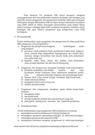 Modul ekonomi kelas 10/semester 2/mgmpekonomijaksel1/guruasikgurukreatif/kasmadi - 7 -
Pada dasarnya UU mengenai OJK hanya mengatur mengenai
pengorganisasian dan tata pelaksanaan kegiatan keuangan dari lembaga yang
memiliki otoritas pengaturan dan pengawasan terhadap sektor jasa keuangan.
Diharapkan dengan dibentuknya OJK ini dapat dicapai mekanisme koordinasi
yang lebih efektif di dalam menangani permasalahan yang timbul dalam
sistem keuangan sehingga dapat lebih menjamin tercapainya stabilitas sistem
keuangan dan agar adanya pengaturan juga pengawasan yang lebih
terintegrasi.
2. Wewenang OJK
Untuk melaksanakan tugas pengaturan dan pengawasan di sektor perbankan,
OJK mempunyai wewenang berikut :
a. Pengaturan dan pengawasan mengenai kelembagaan bank
yang meliputi:
1) perizinan untuk pendirian bank, pembukaan kantor bank, anggaran
dasar, rencana kerja, kepemilikan, kepengurusan dan sumber daya
manusia, merger, konsolidasi dan akuisisi bank, serta pencabutan
izin usaha bank; dan
2) kegiatan usaha bank, antara lain sumber dana, penyediaan
dana, produk hibridasi, dan aktivitas di bidang jasa;
b. Pengaturan dan pengawasan mengenai kesehatan bank yang meliputi:
1) likuiditas, rentabilitas, solvabilitas, kualitas aset, rasio
kecukupan modal minimum, batas maksimum pemberian kredit,
rasio pinjaman terhadap simpanan, dan pencadangan bank;
2) laporan bank yang terkait dengan kesehatan dan kinerja bank;
3) sistem informasi debitur;
4) pengujian kredit (credit testing); dan
5) standar akuntansi bank;
c. Pengaturan dan pengawasan mengenai aspek kehati- hatian bank,
meliputi:
1) manajemen risiko;
2) tata kelola bank;
3) prinsip mengenal nasabah dan anti pencucian uang; dan
4) pencegahan pembiayaan terorisme dan kejahatan perbankan;
d. Pemeriksaan bank.
Untuk melaksanakan tugas pengaturan, OJK mempunyai wewenang:
a. menetapkan peraturan pelaksanaan Undang-Undang ini;
b. menetapkan peraturan perundang-undangan di sektor jasa keuangan;
c. menetapkan peraturan dan keputusan OJK;
d. menetapkan peraturan mengenai pengawasan di sektor jasa keuangan;
 