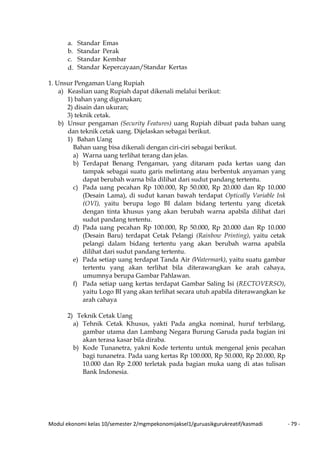 Modul ekonomi kelas 10/semester 2/mgmpekonomijaksel1/guruasikgurukreatif/kasmadi - 79 -
a. Standar Emas
b. Standar Perak
c. Standar Kembar
d. Standar Kepercayaan/Standar Kertas
1. Unsur Pengaman Uang Rupiah
a) Keaslian uang Rupiah dapat dikenali melalui berikut:
1) bahan yang digunakan;
2) disain dan ukuran;
3) teknik cetak.
b) Unsur pengaman (Security Features) uang Rupiah dibuat pada bahan uang
dan teknik cetak uang. Dijelaskan sebagai berikut.
1) Bahan Uang
Bahan uang bisa dikenali dengan ciri-ciri sebagai berikut.
a) Warna uang terlihat terang dan jelas.
b) Terdapat Benang Pengaman, yang ditanam pada kertas uang dan
tampak sebagai suatu garis melintang atau berbentuk anyaman yang
dapat berubah warna bila dilihat dari sudut pandang tertentu.
c) Pada uang pecahan Rp 100.000, Rp 50.000, Rp 20.000 dan Rp 10.000
(Desain Lama), di sudut kanan bawah terdapat Optically Variable Ink
(OVI), yaitu berupa logo BI dalam bidang tertentu yang dicetak
dengan tinta khusus yang akan berubah warna apabila dilihat dari
sudut pandang tertentu.
d) Pada uang pecahan Rp 100.000, Rp 50.000, Rp 20.000 dan Rp 10.000
(Desain Baru) terdapat Cetak Pelangi (Rainbow Printing), yaitu cetak
pelangi dalam bidang tertentu yang akan berubah warna apabila
dilihat dari sudut pandang tertentu.
e) Pada setiap uang terdapat Tanda Air (Watermark), yaitu suatu gambar
tertentu yang akan terlihat bila diterawangkan ke arah cahaya,
umumnya berupa Gambar Pahlawan.
f) Pada setiap uang kertas terdapat Gambar Saling Isi (RECTOVERSO),
yaitu Logo BI yang akan terlihat secara utuh apabila diterawangkan ke
arah cahaya
2) Teknik Cetak Uang
a) Tehnik Cetak Khusus, yakti Pada angka nominal, huruf terbilang,
gambar utama dan Lambang Negara Burung Garuda pada bagian ini
akan terasa kasar bila diraba.
b) Kode Tunanetra, yakni Kode tertentu untuk mengenal jenis pecahan
bagi tunanetra. Pada uang kertas Rp 100.000, Rp 50.000, Rp 20.000, Rp
10.000 dan Rp 2.000 terletak pada bagian muka uang di atas tulisan
Bank Indonesia.
 