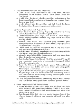 Modul ekonomi kelas 10/semester 2/mgmpekonomijaksel1/guruasikgurukreatif/kasmadi - 80 -
c) Tingkatan Security Features (Unsur Pengaman)
1) Level 1 (Overt) yakni Diperuntukkan bagi orang awam dan dapat
diidentifikasi secara langsung dengan Panca Indera (Peraba dan
Pengelihatan)
2) Level 2 (Overt dan Covert) yakni Diperuntukkan bagi profesional dan
dapat diidentifikasi secara langsung dengan bantuan peralatan (loupe
dan sinar ultra violet).
3) Level 3 (Covert) yakni Diperuntukkan bagi Bank Sentral dan hanya
dapat diidentifikasi dengan menggunakan peralatan khusus.
d) Unsur Pengaman Lain Pada Bagian Muka
1) Terasa kasar bila diraba (Lambang Negara Ri), yaitu Gambar Burung
Garuda, dicetak timbul dan terasa kasar apabila diraba.
2) Gambar tersembunyi (latent image), yaitu tulisan BI dalam bingkai
persegi panjang berbentuk ornamen yang dapat dilihat dari sudut
pandang tertentu.
3) Miniteks, yaitu Tulisan Bank Indonesia yang berbentuk garis
melengkung dengan ukuran teks dan warna berbeda yang dapat dibaca
tanpa bantuan kaca pembesar.
4) Gambar Saling Isi (Rectoverso), yaitu gambar logo BI yang akan terlihat
utuh apabila diterawangkan ke arah cahaya.
5) Kode Tunanetra (Blind Code), yaitu Kode tertentu untuk mengenal jenis
pecahan bagi tunanetra berbentuk dua lingkaran
6) Mikroteks, yaitu Tulisan BI berukuran sangat kecil yang hanya dapat
dibaca dengan bantuan kaca pembesar.
7) Tinta Berubah Warna–Optical Variable Ink (OVI), yaitu tinta OVI Logo BI
akan berubah dari warna kuning keemasan menjadi hijau apabila dilihat
dari sudut pandang tertentu.
8) Tanda Air (Watermark), yaitu Tanda air gambar Pahlawan Nasional
W.R. Supratman akan terlihat dari kedua belah bagian uang apabila
diterawangkan ke arah cahaya.
9) Pigmen Berubah Warna (Irisafe), yaitu Jenis pigmen tertentu berbentuk
dua garis tanpa celah akan berubah warna dari merah tembaga menjadi
hijau, dan warna biru berubah menjadi kuning keemasan apabila dilihat
dari sudut pandang tertentu.
10) Cetak Pelangi (Rainbow Printing), yaitu bidang dengan bentuk tertentu
yang akan berubah warna apabila dilihat dari sudut pandang tertentu.
e) Unsur Pengaman Lain Pada Bagian Belakang
1) Nomor Seri–(Serial Number), yaitu terdiri atas tiga huruf dan enam
angka berukuran tidak simetris yang akan memendar di bawah sinar
ultra-violet dari warna hitam menjadi warna hijau dan dari warna merah
menjadi warna oranye.
2) Tinta Tampak (Visible Ink), yaitu tinta gambar kepulauan Indonesia dan
beberapa bagian di sekitarnya akan memendar di bawah sinar ultra
violet.
 