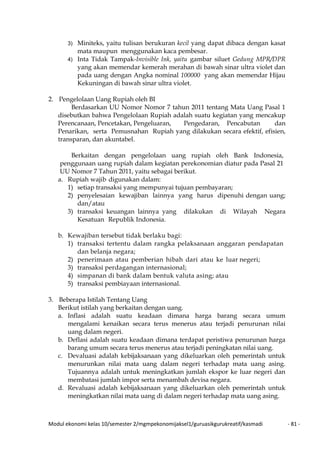 Modul ekonomi kelas 10/semester 2/mgmpekonomijaksel1/guruasikgurukreatif/kasmadi - 81 -
3) Miniteks, yaitu tulisan berukuran kecil yang dapat dibaca dengan kasat
mata maupun menggunakan kaca pembesar.
4) Inta Tidak Tampak-Invisible Ink, yaitu gambar siluet Gedung MPR/DPR
yang akan memendar kemerah merahan di bawah sinar ultra violet dan
pada uang dengan Angka nominal 100000 yang akan memendar Hijau
Kekuningan di bawah sinar ultra violet.
2. Pengelolaan Uang Rupiah oleh BI
Berdasarkan UU Nomor Nomor 7 tahun 2011 tentang Mata Uang Pasal 1
disebutkan bahwa Pengelolaan Rupiah adalah suatu kegiatan yang mencakup
Perencanaan, Pencetakan, Pengeluaran, Pengedaran, Pencabutan dan
Penarikan, serta Pemusnahan Rupiah yang dilakukan secara efektif, efisien,
transparan, dan akuntabel.
Berkaitan dengan pengelolaan uang rupiah oleh Bank Indonesia,
penggunaan uang rupiah dalam kegiatan perekonomian diatur pada Pasal 21
UU Nomor 7 Tahun 2011, yaitu sebagai berikut.
a. Rupiah wajib digunakan dalam:
1) setiap transaksi yang mempunyai tujuan pembayaran;
2) penyelesaian kewajiban lainnya yang harus dipenuhi dengan uang;
dan/atau
3) transaksi keuangan lainnya yang dilakukan di Wilayah Negara
Kesatuan Republik Indonesia.
b. Kewajiban tersebut tidak berlaku bagi:
1) transaksi tertentu dalam rangka pelaksanaan anggaran pendapatan
dan belanja negara;
2) penerimaan atau pemberian hibah dari atau ke luar negeri;
3) transaksi perdagangan internasional;
4) simpanan di bank dalam bentuk valuta asing; atau
5) transaksi pembiayaan internasional.
3. Beberapa Istilah Tentang Uang
Berikut istilah yang berkaitan dengan uang.
a. Inflasi adalah suatu keadaan dimana harga barang secara umum
mengalami kenaikan secara terus menerus atau terjadi penurunan nilai
uang dalam negeri.
b. Deflasi adalah suatu keadaan dimana terdapat peristiwa penurunan harga
barang umum secara terus menerus atau terjadi peningkatan nilai uang.
c. Devaluasi adalah kebijaksanaan yang dikeluarkan oleh pemerintah untuk
menurunkan nilai mata uang dalam negeri terhadap mata uang asing.
Tujuannya adalah untuk meningkatkan jumlah ekspor ke luar negeri dan
membatasi jumlah impor serta menambah devisa negara.
d. Revaluasi adalah kebijaksanaan yang dikeluarkan oleh pemerintah untuk
meningkatkan nilai mata uang di dalam negeri terhadap mata uang asing.
 
