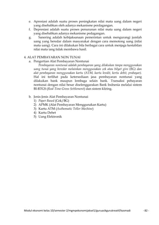 Modul ekonomi kelas 10/semester 2/mgmpekonomijaksel1/guruasikgurukreatif/kasmadi - 82 -
e. Apresiasi adalah suatu proses peningkatan nilai mata uang dalam negeri
yang disebabkan oleh adanya mekanisme perdagangan.
f. Depresiasi adalah suatu proses penurunan nilai mata uang dalam negeri
yang disebabkan adanya mekanisme pedagangan.
g. Sanering adalah kebijaksanaan pemerintan untuk mengurangi jumlah
uang yang beredar dalam masyarakat dengan cara memotong uang (nilai
mata uang). Cara ini dilakukan bila berbagai cara untuk menjaga kestabilan
nilai mata iang tidak membawa hasil.
4. ALAT PEMBAYARAN NON TUNAI
a. Pengertian Alat Pembayaran Nontunai
Pembayaran nontunai adalah pembayaran yang dilakukan tanpa menggunakan
uang tunai yang beredar melainkan menggunakan cek atau bilyet giro (BG) dan
alat pembayaran menggunakan kartu (ATM, kartu kredit, kertu debit, prabayar).
Hal ini terlihat pada ketersediaan jasa pembayaran nontunai yang
dilakukan bank maupun lembaga selain bank. Transaksi pebayaran
nontunai dengan nilai besar diselenggarakan Bank Indnesia melalui sistem
BI-RTGS (Real Time Gross Settlement) dan sistem kliring.
b. Jenis-Jenis Alat Pembayaran Nontunai
1) Paper Based (Cek/BG)
2) APMK (Alat Pembayaran Menggunakan Kartu)
3) Kartu ATM (Authomatic Teller Mechine)
4) Kartu Debet
5) Uang Elektronik
 