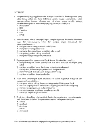 Modul ekonomi kelas 10/semester 2/mgmpekonomijaksel1/guruasikgurukreatif/kasmadi - 84 -
LATIHAN 2
1. Independensi yang tinggi menuntut adanya akuntabilitas dan trasparansi yang
lebih besar, untuk itu Bank Indonesia dalam rangka akuntabilitas wajib
menyampaikan laporan tahunan dan tri wulan secara tertulis tentang
pelaksanaan tugas dan wewenangnya yang disampaikan kepada …
b. Pemerintah
c. DPR
d. Presiden
e. BPK
f. BPKP
2. Bank Indonesia adalah lembaga Negara yang independen dalam melaksanakan
tugas dan wewenangnya, bebas dari campur tangan pemerintah dan
mempunyai tujuan …
A. mengawasi dan mengatur Bank di Indonesia
B. mengatur system pembayaran
C. mencapai dan memelihara kestabilan nilai rupiah
D. menyelenggarakan kliring antar bank
E. mengatur kebijakan system perbankan
3. Tugas pengendalian moneter dari Bank Sentral dimaksudkan untuk …
A. mengembangkan sistem pembayaran dan infra struktur keuangan yang
sehat
B. menjaga kestabilan harga dan/ atau pertumbuhan ekonomi
C. memajukan perkembangan perkreditan dan perbankan
D. mempermudah mencetak dan mengedarkan uang
E. menjaga kestabilan sistem perbankan
4. Salah satu kewenangan Bank Indonesia di dalam tugasnya mengatur dan
mengawasi bank adalah …
A. mengatur sistem kliring dan menyelenggarakan kliring antar bank
B. melakukan pengawasan bank secara langsung maupun tidak langsung
C. menetapkan penggunaan alat pembayaran
D. menetapkan pagu kredit dan suku bunga kredit
E. menetapkan giro wajib minimum
5. Terciptanya kestabilan nilai rupiah terhadap barang dan jasa yang diupayakan
oleh Bank Sentral diukur dengan atau tercermin pada perkembangan …
A. deflasi
B. revaluasi
C. devaluasi
D. Inflasi
E. depresiasi
 