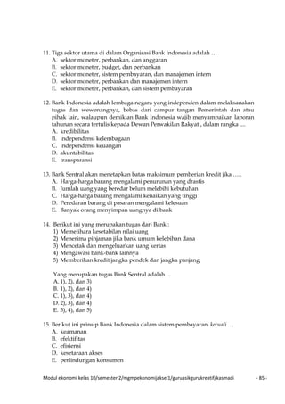 Modul ekonomi kelas 10/semester 2/mgmpekonomijaksel1/guruasikgurukreatif/kasmadi - 85 -
11. Tiga sektor utama di dalam Organisasi Bank Indonesia adalah …
A. sektor moneter, perbankan, dan anggaran
B. sektor moneter, budget, dan perbankan
C. sektor moneter, sistem pembayaran, dan manajemen intern
D. sektor moneter, perbankan dan manajemen intern
E. sektor moneter, perbankan, dan sistem pembayaran
12. Bank Indonesia adalah lembaga negara yang independen dalam melaksanakan
tugas dan wewenangnya, bebas dari campur tangan Pemerintah dan atau
pihak lain, walaupun demikian Bank Indonesia wajib menyampaikan laporan
tahunan secara tertulis kepada Dewan Perwakilan Rakyat , dalam rangka ....
A. kredibilitas
B. independensi kelembagaan
C. independensi keuangan
D. akuntabilitas
E. transparansi
13. Bank Sentral akan menetapkan batas maksimum pemberian kredit jika …..
A. Harga-harga barang mengalami penurunan yang drastis
B. Jumlah uang yang beredar belum melebihi kebutuhan
C. Harga-harga barang mengalami kenaikan yang tinggi
D. Peredaran barang di pasaran mengalami kelesuan
E. Banyak orang menyimpan uangnya di bank
14. Berikut ini yang merupakan tugas dari Bank :
1) Memelihara kesetabilan nilai uang
2) Menerima pinjaman jika bank umum kelebihan dana
3) Mencetak dan mengeluarkan uang kertas
4) Mengawasi bank-bank lainnya
5) Memberikan kredit jangka pendek dan jangka panjang
Yang merupakan tugas Bank Sentral adalah....
A. 1), 2), dan 3)
B. 1), 2), dan 4)
C. 1), 3), dan 4)
D. 2), 3), dan 4)
E. 3), 4), dan 5)
15. Berikut ini prinsip Bank Indonesia dalam sistem pembayaran, kecuali ....
A. keamanan
B. efektifitas
C. efisiensi
D. kesetaraan akses
E. perlindungan konsumen
 