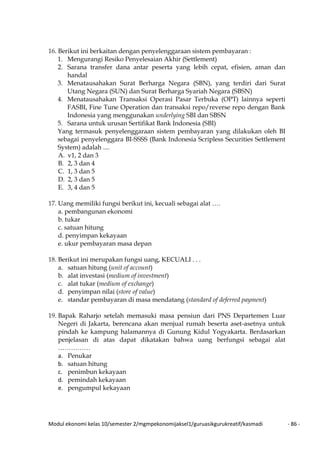 Modul ekonomi kelas 10/semester 2/mgmpekonomijaksel1/guruasikgurukreatif/kasmadi - 86 -
16. Berikut ini berkaitan dengan penyelenggaraan sistem pembayaran :
1. Mengurangi Resiko Penyelesaian Akhir (Settlement)
2. Sarana transfer dana antar peserta yang lebih cepat, efisien, aman dan
handal
3. Menatausahakan Surat Berharga Negara (SBN), yang terdiri dari Surat
Utang Negara (SUN) dan Surat Berharga Syariah Negara (SBSN)
4. Menatausahakan Transaksi Operasi Pasar Terbuka (OPT) lainnya seperti
FASBI, Fine Tune Operation dan transaksi repo/reverse repo dengan Bank
Indonesia yang menggunakan underlying SBI dan SBSN
5. Sarana untuk urusan Sertifikat Bank Indonesia (SBI)
Yang termasuk penyelenggaraan sistem pembayaran yang dilakukan oleh BI
sebagai penyelenggara BI-SSSS (Bank Indonesia Scripless Securities Settlement
System) adalah ....
A. v1, 2 dan 3
B. 2, 3 dan 4
C. 1, 3 dan 5
D. 2, 3 dan 5
E. 3, 4 dan 5
17. Uang memiliki fungsi berikut ini, kecuali sebagai alat ….
a. pembangunan ekonomi
b. tukar
c. satuan hitung
d. penyimpan kekayaan
e. ukur pembayaran masa depan
18. Berikut ini merupakan fungsi uang, KECUALI . . .
a. satuan hitung (unit of account)
b. alat investasi (medium of investment)
c. alat tukar (medium of exchange)
d. penyimpan nilai (store of value)
e. standar pembayaran di masa mendatang (standard of deferred payment)
19. Bapak Raharjo setelah memasuki masa pensiun dari PNS Departemen Luar
Negeri di Jakarta, berencana akan menjual rumah beserta aset-asetnya untuk
pindah ke kampung halamannya di Gunung Kidul Yogyakarta. Berdasarkan
penjelasan di atas dapat dikatakan bahwa uang berfungsi sebagai alat
……………
a. Penukar
b. satuan hitung
c. penimbun kekayaan
d. pemindah kekayaan
e. pengumpul kekayaan
 