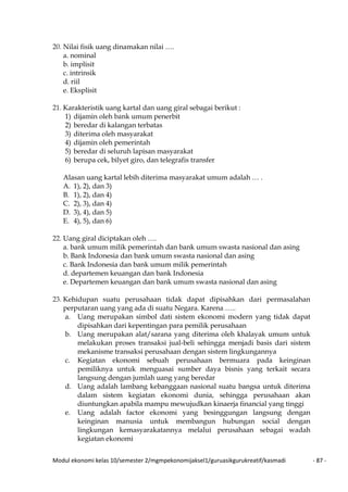 Modul ekonomi kelas 10/semester 2/mgmpekonomijaksel1/guruasikgurukreatif/kasmadi - 87 -
20. Nilai fisik uang dinamakan nilai ….
a. nominal
b. implisit
c. intrinsik
d. riil
e. Eksplisit
21. Karakteristik uang kartal dan uang giral sebagai berikut :
1) dijamin oleh bank umum penerbit
2) beredar di kalangan terbatas
3) diterima oleh masyarakat
4) dijamin oleh pemerintah
5) beredar di seluruh lapisan masyarakat
6) berupa cek, bilyet giro, dan telegrafis transfer
Alasan uang kartal lebih diterima masyarakat umum adalah … .
A. 1), 2), dan 3)
B. 1), 2), dan 4)
C. 2), 3), dan 4)
D. 3), 4), dan 5)
E. 4), 5), dan 6)
22. Uang giral diciptakan oleh ….
a. bank umum milik pemerintah dan bank umum swasta nasional dan asing
b. Bank Indonesia dan bank umum swasta nasional dan asing
c. Bank Indonesia dan bank umum milik pemerintah
d. departemen keuangan dan bank Indonesia
e. Departemen keuangan dan bank umum swasta nasional dan asing
23. Kehidupan suatu perusahaan tidak dapat dipisahkan dari permasalahan
perputaran uang yang ada di suatu Negara. Karena …..
a. Uang merupakan simbol dati sistem ekonomi modern yang tidak dapat
dipisahkan dari kepentingan para pemilik perusahaan
b. Uang merupakan alat/sarana yang diterima oleh khalayak umum untuk
melakukan proses transaksi jual-beli sehingga menjadi basis dari sistem
mekanisme transaksi perusahaan dengan sistem lingkungannya
c. Kegiatan ekonomi sebuah perusahaan bermuara pada keinginan
pemiliknya untuk menguasai sumber daya bisnis yang terkait secara
langsung dengan jumlah uang yang beredar
d. Uang adalah lambang kebanggaan nasional suatu bangsa untuk diterima
dalam sistem kegiatan ekonomi dunia, sehingga perusahaan akan
diuntungkan apabila mampu mewujudkan kinaerja financial yang tinggi
e. Uang adalah factor ekonomi yang besinggungan langsung dengan
keinginan manusia untuk membangun hubungan social dengan
lingkungan kemasyarakatannya melalui perusahaan sebagai wadah
kegiatan ekonomi
 