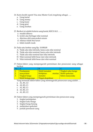 Modul ekonomi kelas 10/semester 2/mgmpekonomijaksel1/guruasikgurukreatif/kasmadi - 88 -
24. Kartu kredit seperti Visa atau Master Card, tergolong sebagai …..
a. Uang kartal
b. Uang money
c. Uang kuasi
d. Uang giral
e. Uang recehan
25. Berikut ini adalah kriteria uang kartal, KECUALI . . . .
a. mudah dibawa
b. terdiri atas berbagai nilai nominal
c. diterima oleh masyarakat umum
d. nilainya tidak bisa turun
e. tidak mudah rusak
26. Pada satu lembar uang Rp. 10.000,00
A. Tidak ada nilai intrinsik, hanya ada nilai nominal
B. Tidak ada nilai nominal, hanya ada nilai intrinsik
C. Tidak ada nilai nominal dan nilai intrinsik
D. Nilai nominal lebih besar dari nilai intrinsik
E. Nilai intrinsik lebih besar dari nilai nominal
27. Faktor-faktor yang mempengaruhi permintaan dan penawaran uang sebagai
berikut:
No. A B C
1.
2.
3.
Pendapatan
masyarakat
Tingkat harga
Motif berjaga-jaga
Motif transaksi
Kebijakan otoritas
moneter
Tingat ekspektasi
Tingkat suku bunga
Motif spekulasi
Selera masyaraka
Yang termasuk faktor-faktor yang memengaruhi penawaran uang adalah ….
a. A1, B1, C2
b. A2, B3, C1
c. A1, B2, C1
d. A3, B1, C3
e. A1, B3, C2
28. Faktor-faktor yang mempengaruhi permintaan dan penawaran uang:
1. tingkat pendapatan
2. tingkat suku bunga
3. tingkat harga barang
4. melakukan spekulasi
5. jumlah peredaran uang
 