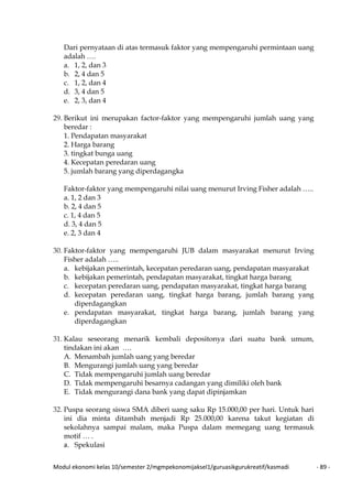 Modul ekonomi kelas 10/semester 2/mgmpekonomijaksel1/guruasikgurukreatif/kasmadi - 89 -
Dari pernyataan di atas termasuk faktor yang mempengaruhi permintaan uang
adalah ….
a. 1, 2, dan 3
b. 2, 4 dan 5
c. 1, 2, dan 4
d. 3, 4 dan 5
e. 2, 3, dan 4
29. Berikut ini merupakan factor-faktor yang mempengaruhi jumlah uang yang
beredar :
1. Pendapatan masyarakat
2. Harga barang
3. tingkat bunga uang
4. Kecepatan peredaran uang
5. jumlah barang yang diperdagangka
Faktor-faktor yang mempengaruhi nilai uang menurut Irving Fisher adalah …..
a. 1, 2 dan 3
b. 2, 4 dan 5
c. 1, 4 dan 5
d. 3, 4 dan 5
e. 2, 3 dan 4
30. Faktor-faktor yang mempengaruhi JUB dalam masyarakat menurut Irving
Fisher adalah …..
a. kebijakan pemerintah, kecepatan peredaran uang, pendapatan masyarakat
b. kebijakan pemerintah, pendapatan masyarakat, tingkat harga barang
c. kecepatan peredaran uang, pendapatan masyarakat, tingkat harga barang
d. kecepatan peredaran uang, tingkat harga barang, jumlah barang yang
diperdagangkan
e. pendapatan masyarakat, tingkat harga barang, jumlah barang yang
diperdagangkan
31. Kalau seseorang menarik kembali depositonya dari suatu bank umum,
tindakan ini akan ….
A. Menambah jumlah uang yang beredar
B. Mengurangi jumlah uang yang beredar
C. Tidak mempengaruhi jumlah uang beredar
D. Tidak mempengaruhi besarnya cadangan yang dimiliki oleh bank
E. Tidak mengurangi dana bank yang dapat dipinjamkan
32. Puspa seorang siswa SMA diberi uang saku Rp 15.000,00 per hari. Untuk hari
ini dia minta ditambah menjadi Rp 25.000,00 karena takut kegiatan di
sekolahnya sampai malam, maka Puspa dalam memegang uang termasuk
motif … .
a. Spekulasi
 