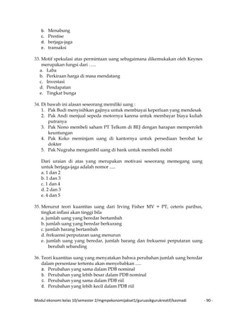 Modul ekonomi kelas 10/semester 2/mgmpekonomijaksel1/guruasikgurukreatif/kasmadi - 90 -
b. Menabung
c. Prestise
d. berjaga-jaga
e. transaksi
33. Motif spekulasi atas permintaan uang sebagaimana dikemukakan oleh Keynes
merupakan fungsi dari …..
a. Laba
b. Perkiraan harga di masa mendatang
c. Investasi
d. Pendapatan
e. Tingkat bunga
34. Di bawah ini alasan seseorang memiliki uang :
1. Pak Budi menyisihkan gajinya untuk membiayai keperluan yang mendesak
2. Pak Andi menjual sepeda motornya karena untuk membayar biaya kuliah
putranya
3. Pak Nono membeli saham PT Telkom di BEJ dengan harapan memperoleh
keuntungan
4. Pak Koko meminjam uang di kantornya untuk persediaan berobat ke
dokter
5. Pak Nugraha mengambil uang di bank untuk membeli mobil
Dari uraian di atas yang merupakan motivasi seseorang memegang uang
untuk berjaga-jaga adalah nomor .....
a. 1 dan 2
b. 1 dan 3
c. 1 dan 4
d. 2 dan 3
e. 4 dan 5
35. Menurut teori kuantitas uang dari Irving Fisher MV = PT, ceteris paribus,
tingkat inflasi akan tinggi bila
a. jumlah uang yang beredar bertambah
b. jumlah uang yang beredar berkurang
c. jumlah barang bertambah
d. frekuensi perputaran uang menurun
e. jumlah uang yang beredar, jumlah barang dan frekuensi perputaran uang
berubah sebanding
36. Teori kuantitas uang yang menyatakan bahwa perubahan jumlah uang beredar
dalam persentase tertentu akan menyebabkan .....
a. Perubahan yang sama dalam PDB nominal
b. Perubahan yang lebih besar dalam PDB nominal
c. Perubahan yang sama dalam PDB riil
d. Perubahan yang lebih kecil dalam PDB riil
 