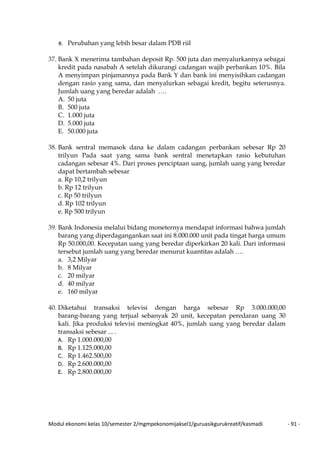 Modul ekonomi kelas 10/semester 2/mgmpekonomijaksel1/guruasikgurukreatif/kasmadi - 91 -
e. Perubahan yang lebih besar dalam PDB riil
37. Bank X menerima tambahan deposit Rp. 500 juta dan menyalurkannya sebagai
kredit pada nasabah A setelah dikurangi cadangan wajib perbankan 10%. Bila
A menyimpan pinjamannya pada Bank Y dan bank ini menyisihkan cadangan
dengan rasio yang sama, dan menyalurkan sebagai kredit, begitu seterusnya.
Jumlah uang yang beredar adalah ….
A. 50 juta
B. 500 juta
C. 1.000 juta
D. 5.000 juta
E. 50.000 juta
38. Bank sentral memasok dana ke dalam cadangan perbankan sebesar Rp 20
trilyun Pada saat yang sama bank sentral menetapkan rasio kebutuhan
cadangan sebesar 4%. Dari proses penciptaan uang, jumlah uang yang beredar
dapat bertambah sebesar
a. Rp 10,2 trilyun
b. Rp 12 trilyun
c. Rp 50 trilyun
d. Rp 102 trilyun
e. Rp 500 trilyun
39. Bank Indonesia melalui bidang moneternya mendapat informasi bahwa jumlah
barang yang diperdagangankan saat ini 8.000.000 unit pada tingat harga umum
Rp 50.000,00. Kecepatan uang yang beredar diperkirkan 20 kali. Dari informasi
tersebut jumlah uang yang beredar menurut kuantitas adalah ….
a. 3,2 Milyar
b. 8 Milyar
c. 20 milyar
d. 40 milyar
e. 160 milyar
40. Diketahui transaksi televisi dengan harga sebesar Rp 3.000.000,00
barang-barang yang terjual sebanyak 20 unit, kecepatan peredaran uang 30
kali. Jika produksi televisi meningkat 40%, jumlah uang yang beredar dalam
transaksi sebesar ... .
A. Rp 1.000.000,00
B. Rp 1.125.000,00
C. Rp 1.462.500,00
D. Rp 2.600.000,00
E. Rp 2.800.000,00
 