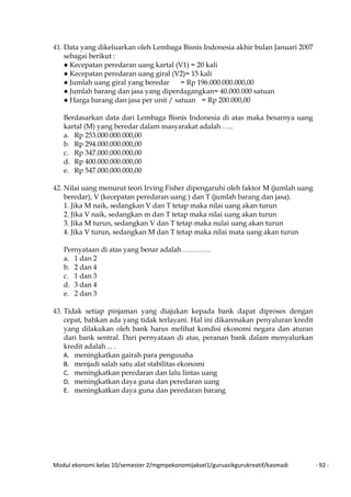 Modul ekonomi kelas 10/semester 2/mgmpekonomijaksel1/guruasikgurukreatif/kasmadi - 92 -
41. Data yang dikeluarkan oleh Lembaga Bisnis Indonesia akhir bulan Januari 2007
sebagai berikut :
● Kecepatan peredaran uang kartal (V1) = 20 kali
● Kecepatan peredaran uang giral (V2)= 15 kali
● Jumlah uang giral yang beredar = Rp 196.000.000.000,00
● Jumlah barang dan jasa yang diperdagangkan= 40.000.000 satuan
● Harga barang dan jasa per unit / satuan = Rp 200.000,00
Berdasarkan data dari Lembaga Bisnis Indonesia di atas maka besarnya uang
kartal (M) yang beredar dalam masyarakat adalah …..
a. Rp 253.000.000.000,00
b. Rp 294.000.000.000,00
c. Rp 347.000.000.000,00
d. Rp 400.000.000.000,00
e. Rp 547.000.000.000,00
42. Nilai uang menurut teori Irving Fisher dipengaruhi oleh faktor M (jumlah uang
beredar), V (kecepatan peredaran uang ) dan T (jumlah barang dan jasa).
1. Jika M naik, sedangkan V dan T tetap maka nilai uang akan turun
2. Jika V naik, sedangkan m dan T tetap maka nilai uang akan turun
3. Jika M turun, sedangkan V dan T tetap maka nulai uang akan turun
4. Jika V turun, sedangkan M dan T tetap maka nilai mata uang akan turun
Pernyataan di atas yang benar adalah …………
a. 1 dan 2
b. 2 dan 4
c. 1 dan 3
d. 3 dan 4
e. 2 dan 3
43. Tidak setiap pinjaman yang diajukan kepada bank dapat diproses dengan
cepat, bahkan ada yang tidak terlayani. Hal ini dikarenakan penyaluran kredit
yang dilakukan oleh bank harus melihat kondisi ekonomi negara dan aturan
dari bank sentral. Dari pernyataan di atas, peranan bank dalam menyalurkan
kredit adalah ... .
A. meningkatkan gairah para pengusaha
B. menjadi salah satu alat stabilitas ekonomi
C. meningkatkan peredaran dan lalu lintas uang
D. meningkatkan daya guna dan peredaran uang
E. meningkatkan daya guna dan peredaran barang
 