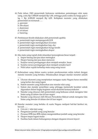 Modul ekonomi kelas 10/semester 2/mgmpekonomijaksel1/guruasikgurukreatif/kasmadi - 93 -
44. Pada tahun 1965 pemerintah Indonesia melakukan pemotongan nilai mata
uang, yaitu Rp 1.000,00 menjadi Rp 1,00, sehingga pada waktu itu harga gula 1
kg = Rp 4.000,00 menjadi Rp 4,00. Kebijakan moneter yang dilakukan
pemerintah ini termasuk ….
a. apresiasi
b. Devaluasi
c. depresiasi
d. revaluasi
e. Sanering
45. Pembatasan Kredit dilakukan oleh pemerintah apabila
a. pemerintah ingin mempengaruhi JUB
b. pemerintah ingin meningkatkan investasi
c. pemerintah ingin meningkatkan keg. eko
d. pemerintah ingin meningkatkan bunga kredit
e. pemerintah ingin meningkatkan ekspor
46. Jika mata uang rupiah didevaluasikan kemungkinan besar terjadi :
a. Impor barang dan jasa akan meningkat
b. Ekspor barang dan jasa akan menurun
c. Surplus neraca perdagangan akan menjadi semakin besar
d. Surplus neraca perdagangan akan menjadi semakin kecil
e. Nilai tukar rupiah terhadap mata uang asing turun
47. Keberadaan uang dalam suatru system perekonomian selalu terkait dengan
standar moneter yang berlaku. Dimaksudkan dengan standar moneter adalah
…..
a. Ukuran ekonomi yang menjelaskan mengapa suatu Negara harus memiliki
uang kertas dan uang logam
b. Sistem moneter yang didasarkan atas standar nilai uang
c. Sistem dan standar penerbitan uang sehingga memenuhi karakter untuk
digunakan dalam lingkp kegiatan social-ekonomi kemasyarakatan
d. Standar yang disusun oleh pemerintah yang berkuasa untuk mengatur lalu
lintas uang di dalam dan di luar negeri
e. Standar yang disusun oleh Dewan Perwakilan Rakyat untuk mengatur lalu
lintas yang beredar di dalam dan di luar negeri
48. Standar moneter yang berlaku di suatu Negara meliputi hal-hal berikut ini,
kecuali …..
a. Ciri-ciri / sifat dari uang
b. Pengaturan jumlah uang yang beredar
c. Peranan DPR dan BPK dalam mengendalikan jumlah uang yang beredar
d. Ekspor-impor logam mulia
e. Fasilitas bank dalam hubungannya dengan ekspansi demand deposit
 