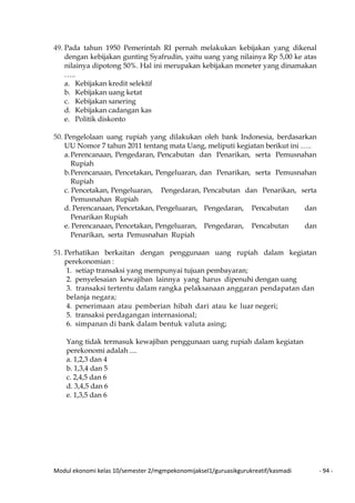 Modul ekonomi kelas 10/semester 2/mgmpekonomijaksel1/guruasikgurukreatif/kasmadi - 94 -
49. Pada tahun 1950 Pemerintah RI pernah melakukan kebijakan yang dikenal
dengan kebijakan gunting Syafrudin, yaitu uang yang nilainya Rp 5,00 ke atas
nilainya dipotong 50%. Hal ini merupakan kebijakan moneter yang dinamakan
…..
a. Kebijakan kredit selektif
b. Kebijakan uang ketat
c. Kebijakan sanering
d. Kebijakan cadangan kas
e. Politik diskonto
50. Pengelolaan uang rupiah yang dilakukan oleh bank Indonesia, berdasarkan
UU Nomor 7 tahun 2011 tentang mata Uang, meliputi kegiatan berikut ini …..
a.Perencanaan, Pengedaran, Pencabutan dan Penarikan, serta Pemusnahan
Rupiah
b.Perencanaan, Pencetakan, Pengeluaran, dan Penarikan, serta Pemusnahan
Rupiah
c. Pencetakan, Pengeluaran, Pengedaran, Pencabutan dan Penarikan, serta
Pemusnahan Rupiah
d. Perencanaan, Pencetakan, Pengeluaran, Pengedaran, Pencabutan dan
Penarikan Rupiah
e. Perencanaan, Pencetakan, Pengeluaran, Pengedaran, Pencabutan dan
Penarikan, serta Pemusnahan Rupiah
51. Perhatikan berkaitan dengan penggunaan uang rupiah dalam kegiatan
perekonomian :
1. setiap transaksi yang mempunyai tujuan pembayaran;
2. penyelesaian kewajiban lainnya yang harus dipenuhi dengan uang
3. transaksi tertentu dalam rangka pelaksanaan anggaran pendapatan dan
belanja negara;
4. penerimaan atau pemberian hibah dari atau ke luar negeri;
5. transaksi perdagangan internasional;
6. simpanan di bank dalam bentuk valuta asing;
Yang tidak termasuk kewajiban penggunaan uang rupiah dalam kegiatan
perekonomi adalah ....
a. 1,2,3 dan 4
b. 1,3,4 dan 5
c. 2,4,5 dan 6
d. 3,4,5 dan 6
e. 1,3,5 dan 6
 