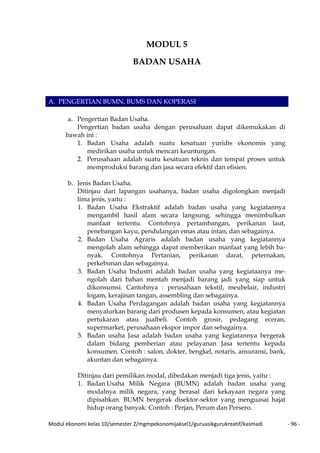 Modul ekonomi kelas 10/semester 2/mgmpekonomijaksel1/guruasikgurukreatif/kasmadi - 96 -
MODUL 5
BADAN USAHA
A. PENGERTIAN BUMN, BUMS DAN KOPERASI
a. Pengertian Badan Usaha.
Pengertian badan usaha dengan perusahaan dapat dikemukakan di
bawah ini :
1. Badan Usaha adalah suatu kesatuan yuridis ekonomis yang
medirikan usaha untuk mencari keuntungan.
2. Perusahaan adalah suatu kesatuan teknis dan tempat proses untuk
memproduksi barang dan jasa secara efektif dan efisien.
b. Jenis Badan Usaha.
Ditinjau dari lapangan usahanya, badan usaha digolongkan menjadi
lima jenis, yaitu :
1. Badan Usaha Ekstraktif adalah badan usaha yang kegiatannya
mengambil hasil alam secara langsung, sehingga menimbulkan
manfaat tertentu. Contohnya pertambangan, perikanan laut,
penebangan kayu, pendulangan emas atau intan, dan sebagainya.
2. Badan Usaha Agraris adalah badan usaha yang kegiatannya
mengolah alam sehingga dapat memberikan manfaat yang lebih ba-
nyak. Contohnya Pertanian, perikanan darat, peternakan,
perkebunan dan sebagainya.
3. Badan Usaha Industri adalah badan usaha yang kegiataanya me-
ngolah dari bahan mentah menjadi barang jadi yang siap untuk
dikonsumsi. Cantohnya : perusahaan tekstil, meubelair, industri
logam, kerajinan tangan, assembling dan sebagainya.
4. Badan Usaha Perdagangan adalah badan usaha yang kegiatannya
menyalurkan barang dari produsen kepada konsumen, atau kegiatan
pertukaran atau jualbeli. Contoh grosir, pedagang eceran,
supermarket, perusahaan ekspor impor dan sebagainya.
5. Badan usaha Jasa adalah badan usaha yang kegiatannya bergerak
dalam bidang pemberian atau pelayanan Jasa tertentu kepada
konsumen. Contoh : salon, dokter, bengkel, notaris, ansuransi, bank,
akuntan dan sebagainya.
Ditinjau dari pemilikan modal, dibedakan menjadi tiga jenis, yaitu :
1. Badan Usaha Milik Negara (BUMN) adalah badan usaha yang
modalnya milik negara, yang berasal dari kekayaan negara yang
dipisahkan. BUMN bergerak disektor-sektor yang menguasai hajat
hidup orang banyak. Contoh : Perjan, Perum dan Persero.
 