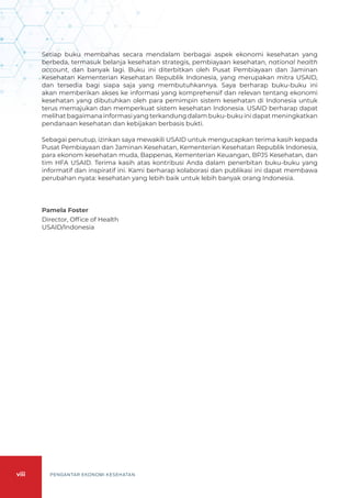 viii PENGANTAR EKONOMI KESEHATAN
Setiap buku membahas secara mendalam berbagai aspek ekonomi kesehatan yang
berbeda, termasuk belanja kesehatan strategis, pembiayaan kesehatan, national health
account, dan banyak lagi. Buku ini diterbitkan oleh Pusat Pembiayaan dan Jaminan
Kesehatan Kementerian Kesehatan Republik Indonesia, yang merupakan mitra USAID,
dan tersedia bagi siapa saja yang membutuhkannya. Saya berharap buku-buku ini
akan memberikan akses ke informasi yang komprehensif dan relevan tentang ekonomi
kesehatan yang dibutuhkan oleh para pemimpin sistem kesehatan di Indonesia untuk
terus memajukan dan memperkuat sistem kesehatan Indonesia. USAID berharap dapat
melihat bagaimana informasi yang terkandung dalam buku-buku ini dapat meningkatkan
pendanaan kesehatan dan kebijakan berbasis bukti.
Sebagai penutup, izinkan saya mewakili USAID untuk mengucapkan terima kasih kepada
Pusat Pembiayaan dan Jaminan Kesehatan, Kementerian Kesehatan Republik Indonesia,
para ekonom kesehatan muda, Bappenas, Kementerian Keuangan, BPJS Kesehatan, dan
tim HFA USAID. Terima kasih atas kontribusi Anda dalam penerbitan buku-buku yang
informatif dan inspiratif ini. Kami berharap kolaborasi dan publikasi ini dapat membawa
perubahan nyata: kesehatan yang lebih baik untuk lebih banyak orang Indonesia.
Pamela Foster
Director, Office of Health
USAID/Indonesia
 