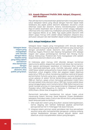 86 PENGANTAR EKONOMI KESEHATAN
5.5. 	Aspek Ekonomi Politik JKN: Adopsi, Ekspansi,
dan Keadilan
Para ahli dan komunitas kesehatan global semakin menyadari bahwa
solusi kebijakan teknis yang dibuat dengan hati-hati dapat tidak
terlaksana jika aspek politik ekonomi diabaikan, terutama untuk
reformasi sosial dan ekonomi. Karena mendistribusikan sumber
daya di sektor kesehatan dan di seluruh rumah tangga, kebijakan
reformasi UHC mau tidak mau melibatkan pertukaran politik, konflik,
dan negosiasi (Reich, et al., 2016). Tiga aspek politik ekonomi JKN
dalam upaya menuju UHC adalah adopsi kebijakan, ekspansi atau
perluasan cakupan dan dan keadilan dapat iuraikan sebagai berikut:
5.5.1. Adopsi Kebijakan JKN
Sebagian besar negara yang mengadopsi UHC dimulai dengan
fokus kepada orang yang hidup dalam kemiskinan atau bersamaan
dengan perubahan sosial, ekonomi, atau politik yang besar.
Misalnya, Inggris, Perancis dan Jepang mengadopsi UHC sebagai
bagian dari upaya pembangunan kembali dari Perang Dunia
Kedua. Selanjutnya, Thailand dan Turki mengadopsi UHC setelah
terjadi krisis ekonomi (Reich, et al., 2016).
Di Indonesia, jalan menuju UHC ditandai dengan kombinasi
oportunisme politik, eksperimen pemerintah lokal, dan kompromi.
Dari sejarah pembiayaan kesehatan di Indonesia (lihat Gambar
5.4.), kelompok-kelompok yang memiliki kekuatan politik yang
relatif besar adalah yang pertama masuk dalam cakupan. Asuransi
kesehatan untuk anggota militer dan pegawai negeri diperluas
pada tahun 1970-an untuk mendorong stabilitas nasional di bawah
pemerintahan Suharto yang baru, sedangkan asuransi kesehatan
untuk pekerja di sektor formal berkembang pada pertengahan
1980-an. Namun, upaya untuk mencakup penduduk miskin baru
dimulai setelah krisis ekonomi tahun 1997 dan transisi politik besar
yang menggulingkan rezim Suharto tahun 1998. Reformasi jaminan
sosial menjadi prioritas di masa kepemimpinan Megawati sebagai
Presiden tahun 2001 (Agustina, R., Dartanto, T., Sitompul, R., et al.
2019) (Pisani, Olivier Kok, & Nugroho, 2017).
Pemerintah kemudian membentuk tim satuan tugas untuk
merancang Sistem Jaminan Sosial Nasional. Proses perdebatan
kebijakan memakan waktu 3 tahun dan 56 versi RUU, yang sebagian
besar berpusat pada isu berikut:
1.	 Sifat wajib dari sistem yang diusulkan: asosiasi ketenagakerjaan,
kamar dagang, dan bahkan beberapa pejabat pemerintah
percaya bahwa hal ini melanggar hak asasi manusia;
2.	 Integrasi sistem jaminan sosial: penolakan dari dua perusahaan
asuransi yang ada memperlambat pengajuan undang-undang,
sampai kesepakatan tercapai bahwa sebuah dewan akan
dibentuk untuk menyelaraskan sistem yang beragam;
Sebagian besar
negara yang
mengadopsi
UHC dimulai
dengan fokus
kepada orang
yang hidup dalam
kemiskinan
atau bersamaan
dengan
perubahan sosial,
ekonomi, atau
politik yang besar.
 