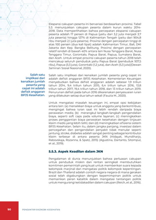 90 PENGANTAR EKONOMI KESEHATAN
Ekspansi cakupan peserta ini bervariasi berdasarkan provinsi. Tabel
5.3. menunjukkan cakupan peserta dalam kurun waktu 2014-
2018. Data memperlihatkan bahwa percepatan ekspansi cakupan
peserta adalah 17 persen di Papua (yaitu dari 3,2 juta menjadi 3,7
juta peserta) hingga 127% di Kalimantan Tengah (yaitu dari 904,8
ribu menjadi 2,1 juta peserta). Provinsi dengan percepatan tinggi di
atas 100 persen (dua kali lipat) adalah Kalimantan Timur, Bali, DKI
Jakarta dan Kep. Bangka Belitung. Provinsi dengan percepatan
relatif rendah di bawah 40% antara lain Nusa Tenggara Barat, Nusa
Tenggara Timur, Gorontalo, Papua Barat, Papua, Sumatera Barat,
dan Aceh. Untuk empat provinsi cakupan peserta tahun 2018 telah
mencakup seluruh penduduk yaitu Papua Barat (penduduk 937,5
ribu), Papua (3,3 juta), Gorontalo (1,2 juta), dan Aceh (5,3 juta)(Dewan
Jaminan Sosial Nasional, 2020).
Salah satu implikasi dari kenaikan jumlah peserta yang cepat ini
adalah defisit anggaran BPJS Kesehatan. Kementerian Keuangan
menyebutkan bahwa defisit anggaran adalah sebesar 1,9 triliun
tahun 2014, 9,4 triliun tahun 2015, 6,4 triliun tahun 2016, 13,8
triliun tahun 2017, 19,4 triliun tahun 2018, dan 13 triliun tahun 2019.
Penurunan defisit pada tahun 2016 dikarenakan penyesuaian iuran
yang dilakukan setiap dua tahun sekali (Fauzia M., 2020).
Untuk mengatasi masalah keuangan ini, empat opsi kebijakan
antara lain: (a) menaikkan biaya untuk anggota yang berkontribusi,
mengingat bahwa iuran saat ini lebih rendah daripada biaya
perawatan medis; (b) merangkul langkah-langkah pengendalian
biaya, seperti soft caps pada volume layanan; (c) meningkatkan
proses penggantian biaya perawatan kesehatan dengan tinjauan
klaim medis yang lebih teliti; dan (d) meningkatkan efisiensi sistem
BPJS Kesehatan. Selain itu, dalam jangka panjang, investasi dalam
pencegahan dan pengendalian penyakit tidak menular seperti
jantung, stroke, diabetes adalah sangat penting sebagai kontributor
klaim terbesar di antara peserta JKN (Hidayat, Mundiharjo,
Rabovskaja, Rozanna, & Spatz, 2015) (Agustina, Dartanto, Sitompul,
et al., 2019).
5.5.3. Aspek Keadilan dalam JKN
Pengalaman di dunia menunjukkan bahwa perluasan cakupan
untuk penduduk miskin dan rentan seringkali membutuhkan
komitmen pemerintah yang kuat untuk memberikan suara kepada
kelompok marjinal dan mengatasi politik kelompok kepentingan.
Brazil dan Thailand adalah contoh negara-negara di mana gerakan
sosial telah digabungkan dengan kepemimpinan politik untuk
memainkan peran katalitik dalam mengatasi tantangan politik
untuk mengurangi ketidakadilan dalam cakupan (Reich, et al., 2016).
Salah satu
implikasi dari
kenaikan jumlah
peserta yang
cepat ini adalah
defisit anggaran
BPJS Kesehatan.
 
