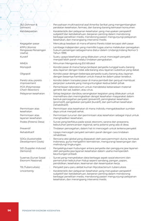 96 PENGANTAR EKONOMI KESEHATAN
J&J (Johnson &
Johnson)
: Perusahaan multinasional asal Amerika Serikat yang mengembangkan
peralatan kesehatan, farmasi, dan barang-barang kemasan konsumen
Ketidakpastian : Karakteristik dari pelayanan kesehatan yang merupakan perspektif
subjektif dari ketidaktahuan, berperan penting dalam mendorong
berbagai penelitian medis, mendorong pasien mengunjungi pelayanan
kesehatan, dan merangsang intervensi medis.
Kegagalan pasar : Mencakup keadaan di mana efisiensi Pareto tidak tercapai oleh pasar
KPPU (Komisi
Pengawas Persaingan
Usaha)
: Lembaga independen yang memiliki tugas utama melakukan penegakan
hukum persaingan sebagaimana diatur dalam UndangUndang Nomor 5
Tahun 1999.
Kuratif : Suatu upaya kesehatan yang dilakukan untuk mencegah penyakit
menjadi lebih parah melalui tindakan pengobatan.
MMEA 	 : Minuman Mengandung Etil Alhokol
Monopoli : Kondisi pasar di mana hanya terdapat penyedia tunggal suatu barang
atau layanan dengan tidak ada barang atau layanan substitusi yang dekat
Oligopoli : Kondisi pasar dengan beberapa penyedia suatu barang atau layanan
dengan besarnya hambatan untuk masuk ke dalam pasar tersebut.
Pareto atau pareto
improvement
: Kondisi dalam transaksi pasar di mana pembeli dan penjual membuat
perjanjian sukarela yang menguntungkan kedua belah pihak
PCR (Polymerase
Chain Reaction)
: Pemeriksaan laboratorium untuk mendeteksi keberadaan material
genetik dari sel, bakteri, atau virus.
Pelayanan kesehatan : Setiap kegiatan dan/atau serangkaian kegiatan yang dilakukan untuk
memelihara dan meningkatkan derajat kesehatan masyarakat dalam
bentuk pencegahan penyakit (preventif), peningkatan kesehatan
(promotif), pengobatan penyakit (kuratif), dan pemulihan kesehatan
(rehabilitatif).
Permintaan atas
kesehatan
: Permintaan atas kesehatan di mana individu mengalokasikan sumber
daya untuk menjadi sehat.
Permintaan atas
layanan kesehatan
: Permintaan turunan dari permintaan atas kesehatan sebagai input untuk
menghasilkan kesehatan.
Podes (Potensi Desa) : Survei yang berfokus pada sosial, ekonomi, sarana dan prasarana,
kebutuhan perencanaan regional, serta potensi yang ada di desa.
Preventif : Tindakan pencegahan, dalam hal ini mencegah untuk terkena penyakit
Rehabilitatif : Upaya mencegah penyakit semakin parah dengan cara tindakan
rehabilitasi.
SDGs (Sustainable
Development Goals)
: Rencana aksi global yang disepakati oleh para pemimpin dunia, termasuk
Indonesia, guna mengakhiri kemiskinan, mengurangi kesenjangan dan
melindungi lingkungan.
SID (Supplier-Induced
Demand)
: Penyalahgunaan hubungan antara penyedia dan pengguna jasa layanan
oleh penyedia jasa layanan kesehatan dalam usaha memperoleh
keuntungan pribadi.
Susenas (Survei Sosial
Ekonomi Nasional)
: Survei yang menyediakan data berbagai aspek sosial ekonomi dan
pemenuhan kebutuhan hidup seperti sandang, pangan, papan,
pendidikan, kesehatan, keamanan dan kesempatan kerja.
TB (Tuberculosis) : Penyakit paru-paru akibat kuman Mycobacterium tuberculosis
Uncertainty : Karakteristik dari pelayanan kesehatan yang merupakan perspektif
subjektif dari ketidaktahuan, berperan penting dalam mendorong
berbagai penelitian medis, mendorong pasien mengunjungi pelayanan
kesehatan, dan merangsang intervensi medis.
 