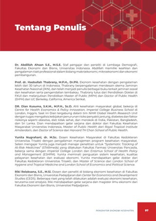 97
PENGANTAR EKONOMI KESEHATAN
Tentang Penulis
Dr. Abdillah Ahsan S.E., M.S.E. Staf pengajar dan peneliti di Lembaga Demografi,
Fakultas Ekonomi dan Bisnis, Universitas Indonesia. Abdillah memiliki keahlian dan
pengalaman riset professional dalam bidang makroekonomi, mikroekonomi dan ekonomi
pembangunan.
Prof. dr. Hasbullah Thabrany, M.P.H., Dr.PH. Ekonom kesehatan dengan pengalaman
lebih dari 30 tahun di Indonesia. Thabrany berpengalaman mendesain skema Jaminan
Kesehatan Nasional (JKN), dan telah menjadi penulis berbagai buku terkait jaminan sosial
dan kesehatan serta pengendalian tembakau. Thabrany lulus dari Pendidikan Dokter di
FKUI dan melanjutkan Pendidikan Master of Public (MPH) dan Doctor of Public Health
(DrPH) dari UC Berkeley, California, America Serikat.
DR. Dian Kusuma, S.K.M., M.P.H., Sc.D. Ahli kesehatan masyarakat global, bekerja di
Centre for Health Economics & Policy Innovation, Imperial College Business School di
London, Inggris. Saat ini Dian tergabung dalam tim NIHR Global Health Research Unit
dengan tugas mengalisis kebijakan penurunan risiko penyakit jantung, diabetes dan faktor
risikonya seperti obesitas, diet tidak sehat, dan merokok di India, Pakistan, Bangladesh,
dan Sri Lanka. Dian mendapatkan gelar sarjana dan doktor dari Fakultas Kesehatan
Masyarakat Universitas Indonesia, Master of Public Health dari Royal Tropical Institute
Amsterdam, dan Doctor of Science dari Harvard TH Chan School of Public Health.
Yunita Nugrahani, dr. M.Sc. Dosen Kesehatan Masyarakat di Fakultas Kedokteran
Universitas Trisakti dengan pengalaman manajemen program kesehatan masyarakat.
Selain mengajar Yunita juga menjadi manajer penelitian untuk “Systematic Tracking of
At-Risk Medicines” (STARmeds) yang dilakukan Fakultas Farmasi Universitas Pancasila,
bekerja sama dengan Imperial College London dan Erasmus School of Health Policy
and Management (ESHPM). Yunita meminati penguatan sistem kesehatan, kualitas
pelayanan kesehatan dan evaluasi ekonomi. Yunita mendapatkan gelar dokter dari
Fakultas Kedokteran Universitas Trisakti, dan Master of Science dari London School of
Hygiene and Tropical Medicine and London School of Economics and Political Science.
Riki Relaksana, S.E., M.Si. Dosen dan peneliti di bidang ekonomi kesehatan di Fakultas
Ekonomi dan Bisnis, Universitas Padajdjaran dan Center for Economics and Development
Studies (CEDS). Beberapa riset yang telah dilakukan adalah eveluasi ekonomi kesehatan,
terutama cost analysis. Riki mendapatkan gelar sarjana dan magister ilmu ekonomi dari
Fakultas Ekonomi dan Bisnis, Universitas Padjadjaran.
 