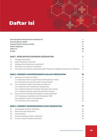 xiii
PENGANTAR EKONOMI KESEHATAN
Daftar Isi
Kata Pengantar Kementerian Kesehatan RI v
Kata Pengantar USAID vii
Prakata Health Finance Activity ix
Daftar Singkatan xi
Daftar Isi xiii
Prolog xv
BAB 1. PENGANTAR EKONOMI KESEHATAN 1
1.1. Mengapa Kesehatan? 1
1.2. Sistem Kesehatan Indonesia 3
1.3. Mengapa Penting Ekonomi Kesehatan? 7
1.4. Penerapan Ilmu Ekonomi Kesehatan 10
1.5. Penerapan Ilmu Ekonomi Kesehatan dalam Perjalanan Kebijakan Kesehatan di Indonesia 12
BAB 2. KONSEP MAKROEKONOMI DALAM KESEHATAN 15
2.1. Kesehatan dan Ekonomi Makro 16
2.1.1. Kesehatan dalam Fungsi Produksi Makroekonomi Klasik 16
2.1.2. Kesehatan dan Ekonomi dalam Konsep Modern 19
2.2. Peran Kesehatan dalam Pembangunan Ekonomi 20
2.2.1. Kesehatan dan Produktivitas Tenaga Kerja 20
2.2.2. Implikasi Kesehatan terhadap Tabungan dan Investasi 22
2.2.3. Implikasi kesehatan pada tabungan dan investasi 23
2.3. Peran Ekonomi terhadap Peningkatan Kualitas Kesehatan 24
2.3.1. Pengeluaran Kesehatan dan Peningkatan PDB 24
2.3.2. Kebijakan Fiskal untuk Kesehatan 26
2.3.3. Kemiskinan dan Kesehatan 29
BAB 3. KONSEP MIKROEKONOMI DAN KESEHATAN 33
3.1. Keterbatasan di Sektor Kesehatan 34
3.2. Permintaan dan Penawaran 36
3.3. Interaksi Pasar 37
3.4. Konsep Elastisitas di Sektor Kesehatan 39
3.5. Struktur Industri di Sektor Kesehatan 42
 