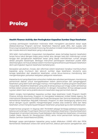 xv
PENGANTAR EKONOMI KESEHATAN
Health Finance Activity dan Peningkatan Kapasitas Sumber Daya Kesehatan
Lanskap pembiayaan kesehatan Indonesia telah mengalami perubahan besar sejak
dilaksanakannya Program Jaminan Kesehatan Nasional pada 2014, dari supply side
financingmenjadidemandsidefinancing.Perubahaninitelahmelahirkanperkembangan
dan inovasi ekonomi kesehatan yang cukup pesat.
JKN telah memudahkan masyarakat mendapatkan akses terhadap layanan kesehatan
tanpa harus takut dengan biaya yang mahal, atau dengan kata lain melindungi rumah
tangga dari pengeluaran kesehatan besar yang dapat memiskinkan rumah tangga
akibat penyakit katastropik. Berbagai instrumen pembiayaan kesehatan publik telah
dikembangkan, termasuk alokasi sistem monitoring serta efisiensi pembiayaan kesehatan
demi peningkatan layanan kesehatan berkelanjutan.
Kecepatan perubahan, inovasi, dan reformasi sistem kesehatan tersebut membutuhkan
kapasitas yang mumpuni dari seluruh sumber daya kesehatan, terutama para
tenaga kesehatan dan akademisi kesehatan, untuk terus-menerus mendorong dan
mengembangkan perbaikan kebijakan pelayanan kesehatan.
Kapasitas kunci yang diperlukan antara lain melakukan advokasi pembiayaan, mendorong
pemerintah daerah untuk mengaplikasikan sistem perencanaan dan penganggaran
kesehatan yang lebih baik sehingga mampu meningkatkan kualitas program kesehatan
masyarakat. Akademisi kesehatan yang ada di setiap perguruan tinggi sudah semestinya
terlibat dalam proses advokasi perubahan ini dengan menjadikan dirinya sebagai pusat
rujukan dalam teori serta praktik ekonomi kesehatan bagi pemerintah daerah.
Dalam rangka meningkatkan kapasitas sumber daya kesehatan itulah Program Health
Finance Activity dirancang. Program ini merupakan kolaborasi United States Agency for
International Development (USAID) dan Pusat Pembiayaan dan Jaminan Kesehatan (PPJK)
Kementerian Kesehatan Republik Indonesia. Program ini akan berlangsung selama lima
tahun dengan tujuan spesifik mengembangkan analisis atas evidence data dan fakta
kesehatan untuk menyokong pembiayaan kesehatan yang tepat guna dan berkelanjutan.
Implementasi program ini digarap oleh ThinkWell sebagai lembaga pelaksana kegiatan,
bekerja sama dengan Pusat Kajian Ekonomi dan Kebijakan Kesehatan, Fakultas Kesehatan
Masyarakat Universitas Indonesia, Pusat Kebijakan dan Manajemen Kesehatan, Universitas
Gadjah Mada, Results for Development (R4D), serta mitra pemerintah lainnya seperti
Dewan Jaminan Sosial Nasional (DJSN).
Berbagai upaya peningkatan kapasitas yang sudah dilakukan USAID HFA dan PPJK
Kementerian Kesehatan antara lain serial seminar, diskusi pertukaran pengalaman, dan
Prolog
 
