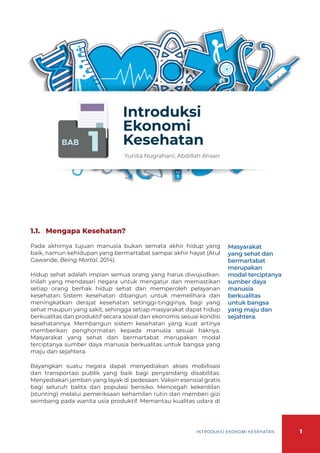 1
INTRODUKSI EKONOMI KESEHATAN
BAB
1
Introduksi
Ekonomi
Kesehatan
Yunita Nugrahani, Abdillah Ahsan
1.1.	 Mengapa Kesehatan?
Pada akhirnya tujuan manusia bukan semata akhir hidup yang
baik, namun kehidupan yang bermartabat sampai akhir hayat (Atul
Gawande, Being Mortal, 2014).
Hidup sehat adalah impian semua orang yang harus diwujudkan.
Inilah yang mendasari negara untuk mengatur dan memastikan
setiap orang berhak hidup sehat dan memperoleh pelayanan
kesehatan. Sistem kesehatan dibangun untuk memelihara dan
meningkatkan derajat kesehatan setinggi-tingginya, bagi yang
sehat maupun yang sakit, sehingga setiap masyarakat dapat hidup
berkualitas dan produktif secara sosial dan ekonomis sesuai kondisi
kesehatannya. Membangun sistem kesehatan yang kuat artinya
memberikan penghormatan kepada manusia sesuai haknya.
Masyarakat yang sehat dan bermartabat merupakan modal
terciptanya sumber daya manusia berkualitas untuk bangsa yang
maju dan sejahtera.
Bayangkan suatu negara dapat menyediakan akses mobilisasi
dan transportasi publik yang baik bagi penyandang disabilitas.
Menyediakan jamban yang layak di pedesaan. Vaksin esensial gratis
bagi seluruh balita dan populasi berisiko. Mencegah kekerdilan
(stunting) melalui pemeriksaan kehamilan rutin dan memberi gizi
seimbang pada wanita usia produktif. Memantau kualitas udara di
Masyarakat
yang sehat dan
bermartabat
merupakan
modal terciptanya
sumber daya
manusia
berkualitas
untuk bangsa
yang maju dan
sejahtera.
 