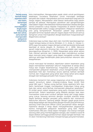 2 PENGANTAR EKONOMI KESEHATAN
kota metropolitan. Menggunakan pajak rokok untuk pembiayaan
kesehatan. Surveilans kesehatan untuk mencegah berbagai
penyakit dan wabah. Menyediakan jaminan kesehatan bagi seluruh
warga negara. Menyediakan obat-obatan berkualitas bagi pasien
sampai ke pelosok. Memajukan penelitian dan pengembangan
obat dalam negeri. Mendekatkan fasilitas kesehatan (faskes) dengan
sarana prasarana cukup kepada masyarakat di daerah terpencil.
Memperpendek waktu tunggu pengobatan. Pelayanan kesehatan
jiwa yang komprehensif. Perawatan paliatif bagi penderita
penyakit terminal. Apakah sebuah negara dapat memenuhi semua
keinginan untuk meningkatkan derajat kesehatan masyarakatnya?
Bagaimana caranya?
Indonesia kaya sumber daya alam dan memiliki keanekaragaman
hayati terkaya kedua di dunia (Rintelen, K. V., Arida, E., Häuser C.,
2017), juga merupakan negara dengan jumlah penduduk terbanyak
keempat di dunia (Aisyah, R., Gorbiano, M. I., 2019). Menurut
peraih nobel ekonomi, Amartya Sen, manusia adalah aset negara
sesungguhnya (Klugman, J., 2010). Masyarakat yang sehat secara
fisik, mental, spiritual, dan intelektual akan membentuk sumber
daya manusia yang unggul, yang dapat mengelola sumber daya
alamnya sehingga berdampak pada pertumbuhan ekonomi dan
kesejahteraan.
Untuk mencapai hal tersebut, diperlukan sistem kesehatan yang
dapat memastikan kesehatan seluruh masyarakat di setiap siklus
hidup dan tingkat kesehatannya, masyarakat yang sakit dapat
memperoleh pelayanan kesehatan untuk mengembalikan fungsi
kesehatan fisik dan mentalnya secara optimal, bahkan kembali
normal, dan masyarakat yang sehat akan tetap sehat serta dapat
dicegah dari berbagai penyakit fisik maupun mental.
Indonesia menjamin hak warga negaranya untuk hidup sejahtera
seperti tercantum dalam Undang-Undang Dasar (UUD) 1945
pasal 28H ayat 1: “Setiap orang berhak hidup sejahtera lahir dan
batin, bertempat tinggal, mendapatkan lingkungan hidup yang
baik dan sehat, serta berhak memperoleh pelayanan kesehatan.”
Di sinilah peran sistem kesehatan yang perlu menjadi komitmen
pemerintah. Sistem kesehatan yang dikelola dengan baik akan
memastikan anak-anak tumbuh dengan berat dan tinggi badan
yang cukup. Seorang seniman dengan multiple sclerosis tetap
dapat berkarya dengan penyakit yang diderita dan memenuhi
kebutuhan ekonomi. Seorang pelajar dengan gagal ginjal kronis
tetap dapat belajar dan berprestasi dengan kondisi yang dimilikinya,
seorang Chief Executive Officer (CEO) perusahaan besar dengan
hipertensi derajat II tetap dapat menyejahterakan pegawainya
karena memperoleh pelayanan kesehatan yang baik. Pasien
tuberkulosis (TB) paru tetap dapat mengejar cita-citanya menjadi
seorang atlet yang membanggakan bangsa, dan insidens Covid-19
dapat ditekan sehingga perekonomian dapat bangkit kembali. Hal
ini akan mendorong Indonesia menjadi bangsa yang bermartabat.
Setiap orang
berhak hidup
sejahtera lahir
dan batin,
bertempat
tinggal,
mendapatkan
lingkungan
hidup yang
baik dan sehat,
serta berhak
memperoleh
pelayanan
kesehatan.
 