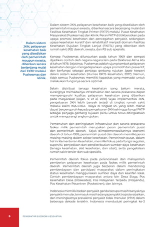 6 PENGANTAR EKONOMI KESEHATAN
Dalam sistem JKN, pelayanan kesehatan baik yang disediakan oleh
pemerintah maupun swasta, diberikan secara berjenjang mulai dari
Fasilitas Kesehatan Tingkat Primer (FKTP) melalui Pusat Kesehatan
Masyarakat (Puskesmas) dan klinik. Peran FKTP dititikberatkan pada
upaya promosi kesehatan dan pencegahan penyakit, sedangkan
upaya kesehatan kuratif dan rehabilitatif menjadi domain Fasilitas
Kesehatan Rujukan Tingkat Lanjut (FKRTL) yang diberikan oleh
rumah sakit (RS) daerah, swasta, dan RS sub spesialis.
Konsep Puskesmas diluncurkan pada tahun 1969 dan sempat
dijadikan contoh oleh negara-negara lain pada Deklarasi Alma Ata
di tahun 1978. Sejatinya, Puskemas adalah ujung tombak pelayanan
kesehatan dengan mengedepankan upaya promotif dan preventif,
dan berfungsi sebagai penjaga gerbang rujukan (gate keeper)
dalam sistem kesehatan (Humas BPJS Kesehatan, 2017). Namun,
tidak semua Puskesmas memiliki kapasitas yang memadai untuk
melakukan fungsinya secara optimal.
Selain distribusi tenaga kesehatan yang belum merata,
kurangnya memadainya infrastruktur dan sarana prasarana dapat
mempengaruhi kualitas pelayanan kesehatan yang diberikan
pada masyarakat (Rajan, V. et al, 2018). Sejak implementasi JKN,
pengeluaran JKN lebih banyak terjadi di tingkat rumah sakit
melalui klaim INA-CBGs. Biaya di tingkat RS yang lebih mahal
dapat berpengaruh kepada pengeluaran JKN sehingga fungsi FKTP
sebagai penjaga gerbang rujukan perlu untuk terus ditingkatkan
untuk mengurangi angka rujukan.
Pemenuhan dan peningkatan infrastrukur dan sarana prasarana
faskes milik pemerintah merupakan peran pemerintah pusat
dan pemerintah daerah. Sejak diimplementasikannya otonomi
daerah di tahun 1999, pemerintah pusat dan daerah memiliki peran
masing-masing dalam sektor kesehatan. Pemerintah pusat, dalam
hal ini Kementerian Kesehatan, memiliki fokus pada fungsi regulasi,
supervisi, penyediaan dan pendistribusian sumber daya kesehatan
(tenaga kesehatan, alat kesehatan, dan obat), serta pengelolaan
rumah sakit tersier dan sub spesialis.
Pemerintah daerah fokus pada perencanaan dan manajemen
pemberian pelayanan kesehatan pada faskes milik pemerintah
daerah. Pemerintah daerah juga berperan dalam mendorong
pemberdayaan dan partisipasi masyarakat dalam peningkatan
status kesehatan menggunakan sumber daya dan kearifan lokal.
Contoh pemberdayaan masyarakat antara lain Desa Siaga, Pos
Kesehatan Desa (Poskesdes), Pos Pelayanan Terpadu (Posyandu),
Pos Kesehatan Pesantren (Poskestren), dan lainnya.
Indonesia memiliki beban penyakit ganda berupa masih banyaknya
penyakitmenular,termasukmasihadanyapenyakittropisterabaikan,
dan meningkatnya prevalensi penyakit tidak menular (PTM) dalam
beberapa dekade terakhir. Indonesia menduduki peringkat ke-3
Dalam sistem
JKN, pelayanan
kesehatan baik
yang disediakan
oleh pemerintah
maupun swasta,
diberikan secara
berjenjang mulai
dari FKTP melalui
Puskesmas dan
klinik.
 