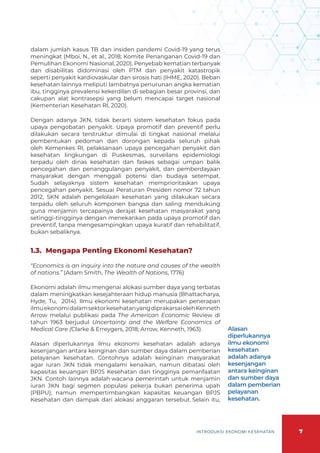 7
INTRODUKSI EKONOMI KESEHATAN
dalam jumlah kasus TB dan insiden pandemi Covid-19 yang terus
meningkat (Mboi, N., et al., 2018; Komite Penanganan Covid-19 dan
Pemulihan Ekonomi Nasional, 2020). Penyebab kematian terbanyak
dan disabilitas didominasi oleh PTM dan penyakit katastropik
seperti penyakit kardiovaskular dan sirosis hati (IHME, 2020). Beban
kesehatan lainnya meliputi lambatnya penurunan angka kematian
ibu, tingginya prevalensi kekerdilan di sebagian besar provinsi, dan
cakupan alat kontrasepsi yang belum mencapai target nasional
(Kementerian Kesehatan RI, 2020).
Dengan adanya JKN, tidak berarti sistem kesehatan fokus pada
upaya pengobatan penyakit. Upaya promotif dan preventif perlu
dilakukan secara terstruktur dimulai di tingkat nasional melalui
pembentukan pedoman dan dorongan kepada seluruh pihak
oleh Kemenkes RI, pelaksanaan upaya pencegahan penyakit dan
kesehatan lingkungan di Puskesmas, surveilans epidemiologi
terpadu oleh dinas kesehatan dan faskes sebagai umpan balik
pencegahan dan penanggulangan penyakit, dan pemberdayaan
masyarakat dengan menggali potensi dan budaya setempat.
Sudah selayaknya sistem kesehatan memprioritaskan upaya
pencegahan penyakit. Sesuai Peraturan Presiden nomor 72 tahun
2012, SKN adalah pengelolaan kesehatan yang dilakukan secara
terpadu oleh seluruh komponen bangsa dan saling mendukung
guna menjamin tercapainya derajat kesehatan masyarakat yang
setinggi-tingginya dengan menekankan pada upaya promotif dan
preventif, tanpa mengesampingkan upaya kuratif dan rehabilitatif,
bukan sebaliknya.
1.3. 	Mengapa Penting Ekonomi Kesehatan?
“Economics is an inquiry into the nature and causes of the wealth
of nations.” (Adam Smith, The Wealth of Nations, 1776)
Ekonomi adalah ilmu mengenai alokasi sumber daya yang terbatas
dalam meningkatkan kesejahteraan hidup manusia (Bhattacharya,
Hyde, Tu, 2014). Ilmu ekonomi kesehatan merupakan penerapan
ilmuekonomidalamsektorkesehatanyangdiprakarsaiolehKenneth
Arrow melalui publikasi pada The American Economic Review di
tahun 1963 berjudul Uncertainty and the Welfare Economics of
Medical Care (Clarke & Erreygers, 2018; Arrow, Kenneth, 1963).
Alasan diperlukannya ilmu ekonomi kesehatan adalah adanya
kesenjangan antara keinginan dan sumber daya dalam pemberian
pelayanan kesehatan. Contohnya adalah keinginan masyarakat
agar iuran JKN tidak mengalami kenaikan, namun dibatasi oleh
kapasitas keuangan BPJS Kesehatan dan tingginya pemanfaatan
JKN. Contoh lainnya adalah wacana pemerintah untuk menjamin
iuran JKN bagi segmen populasi pekerja bukan penerima upah
(PBPU), namun mempertimbangkan kapasitas keuangan BPJS
Kesehatan dan dampak dari alokasi anggaran tersebut. Selain itu,
Alasan
diperlukannya
ilmu ekonomi
kesehatan
adalah adanya
kesenjangan
antara keinginan
dan sumber daya
dalam pemberian
pelayanan
kesehatan.
 